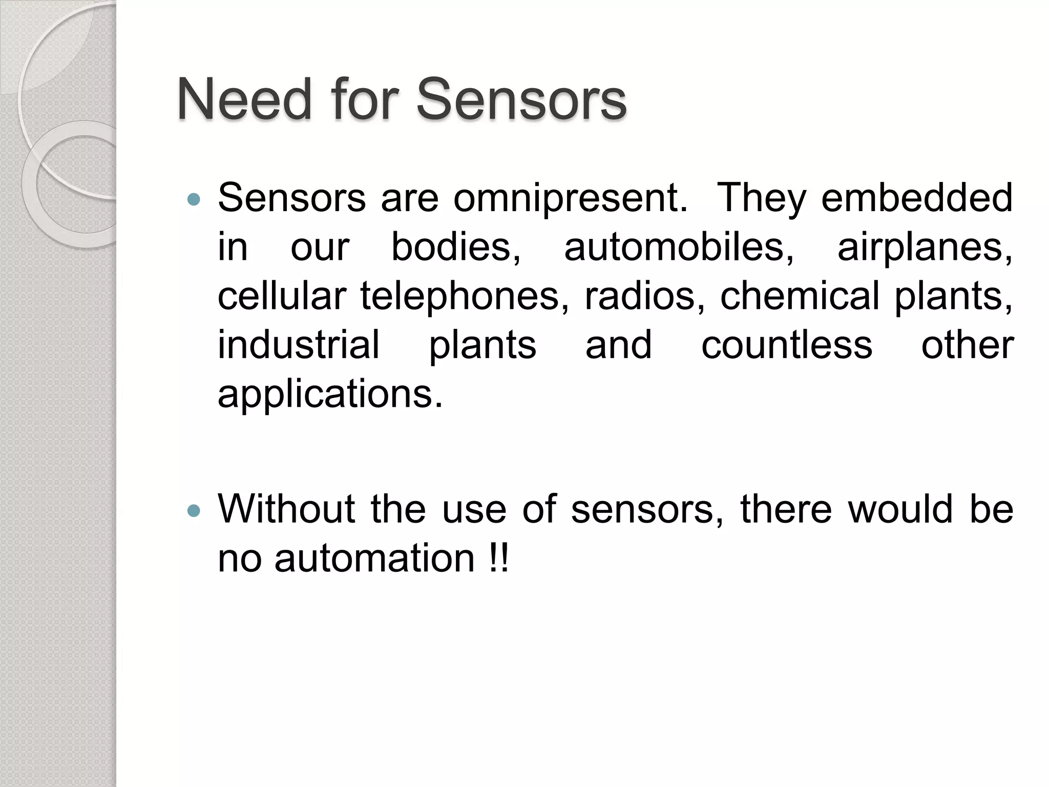Need for Sensors
 Sensors are omnipresent. They embedded
in our bodies, automobiles, airplanes,
cellular telephones, radios, chemical plants,
industrial plants and countless other
applications.
 Without the use of sensors, there would be
no automation !!
 