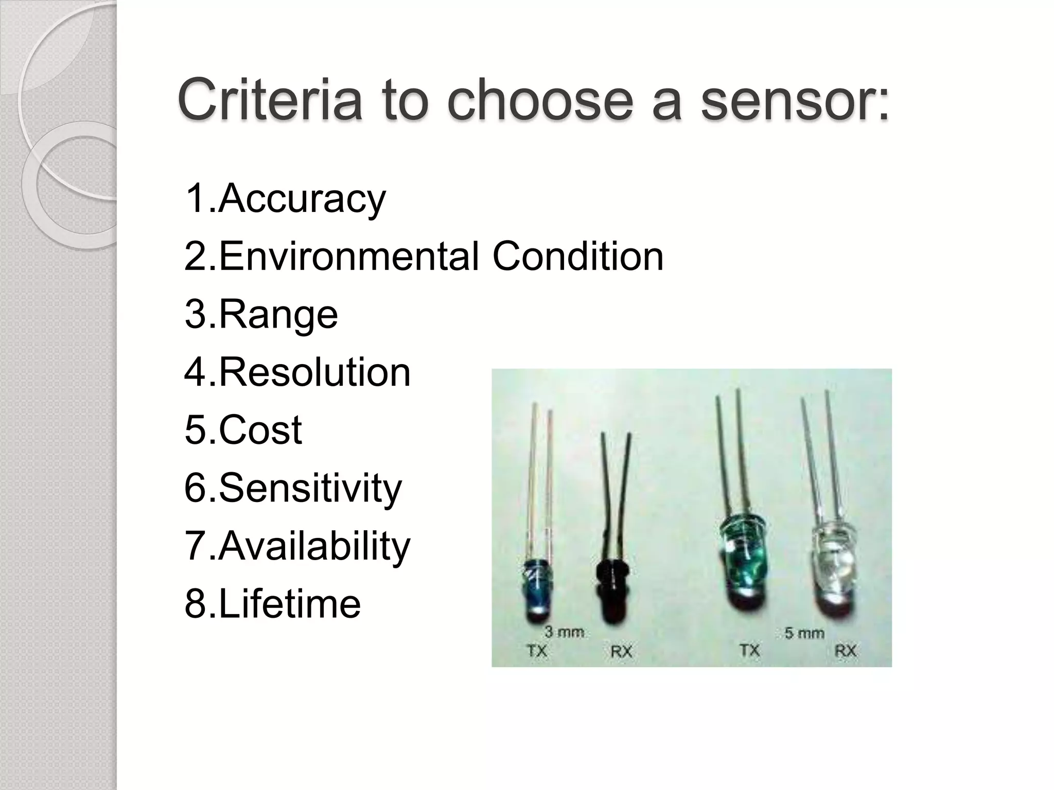 Criteria to choose a sensor:
1.Accuracy
2.Environmental Condition
3.Range
4.Resolution
5.Cost
6.Sensitivity
7.Availability
8.Lifetime
 