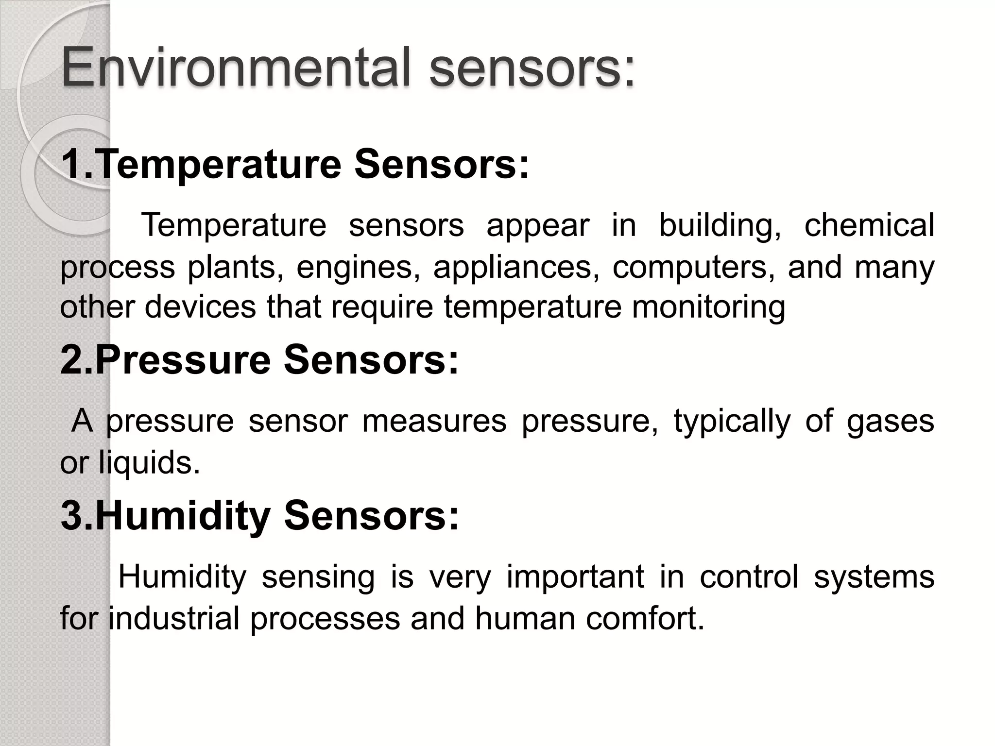 Environmental sensors:
1.Temperature Sensors:
Temperature sensors appear in building, chemical
process plants, engines, appliances, computers, and many
other devices that require temperature monitoring
2.Pressure Sensors:
A pressure sensor measures pressure, typically of gases
or liquids.
3.Humidity Sensors:
Humidity sensing is very important in control systems
for industrial processes and human comfort.
 