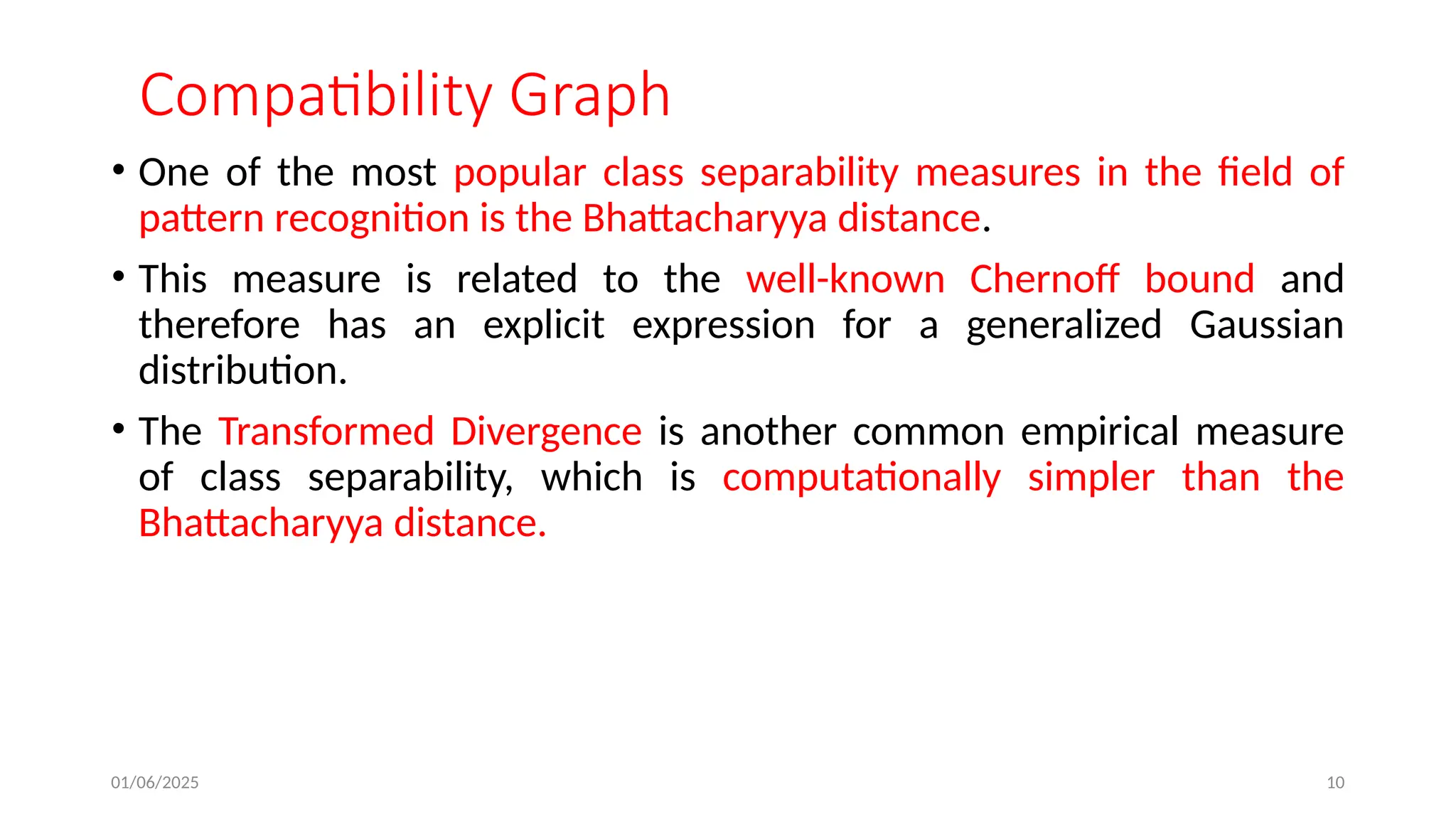 01/06/2025 10
Compatibility Graph
• One of the most popular class separability measures in the field of
pattern recognition is the Bhattacharyya distance.
• This measure is related to the well-known Chernoff bound and
therefore has an explicit expression for a generalized Gaussian
distribution.
• The Transformed Divergence is another common empirical measure
of class separability, which is computationally simpler than the
Bhattacharyya distance.
 