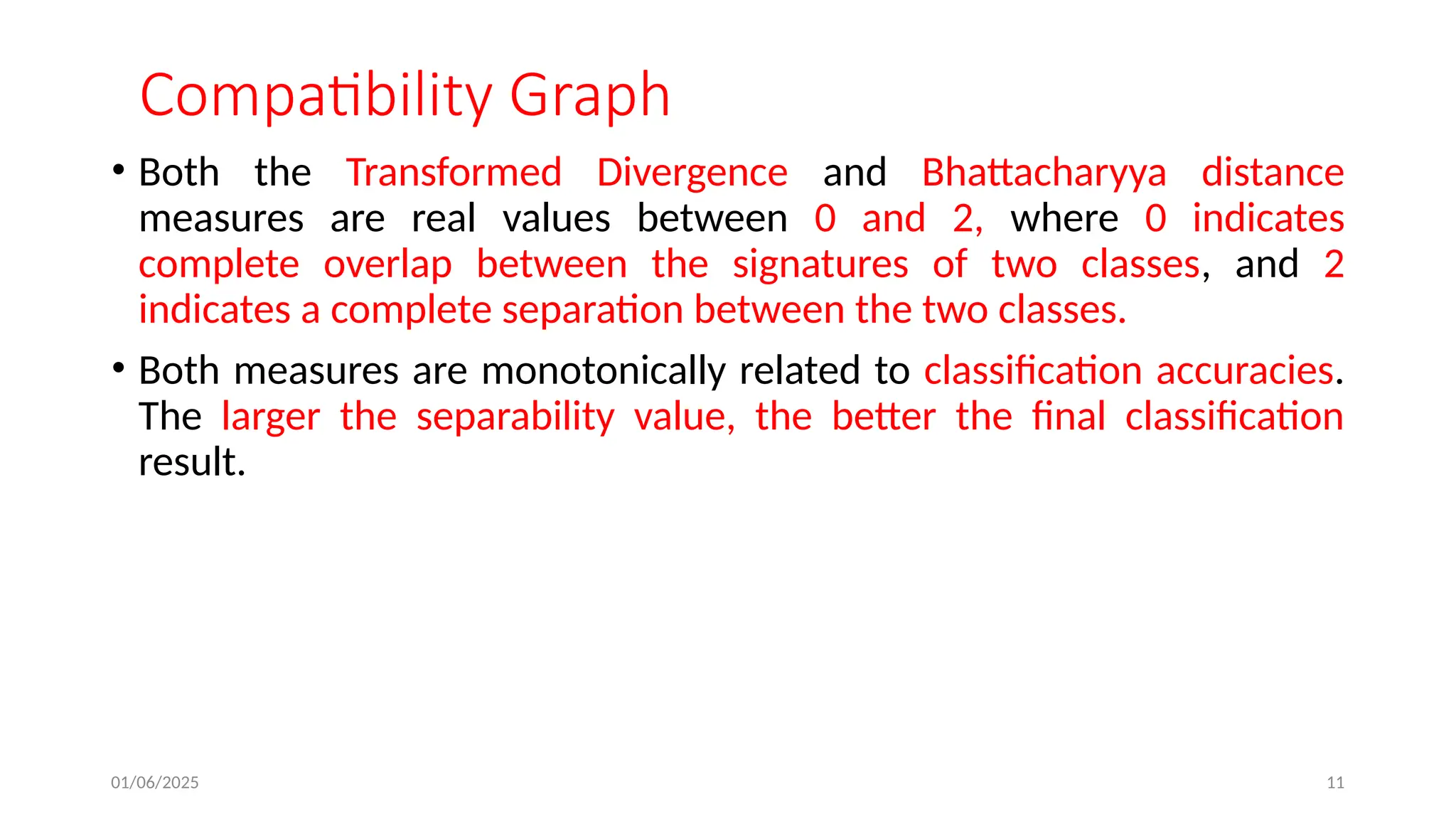 01/06/2025 11
Compatibility Graph
• Both the Transformed Divergence and Bhattacharyya distance
measures are real values between 0 and 2, where 0 indicates
complete overlap between the signatures of two classes, and 2
indicates a complete separation between the two classes.
• Both measures are monotonically related to classification accuracies.
The larger the separability value, the better the final classification
result.
 