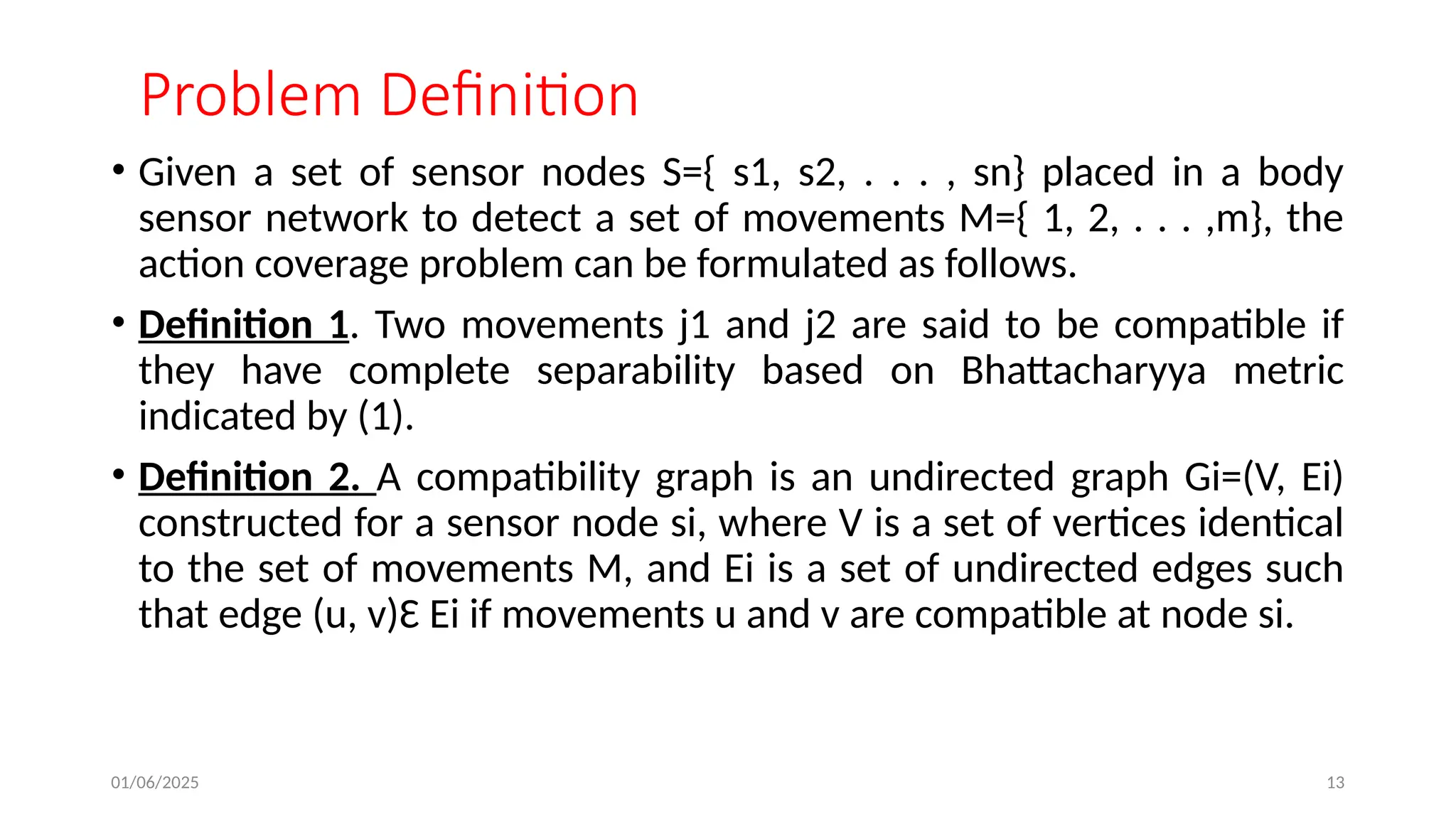 01/06/2025 13
Problem Definition
• Given a set of sensor nodes S={ s1, s2, . . . , sn} placed in a body
sensor network to detect a set of movements M={ 1, 2, . . . ,m}, the
action coverage problem can be formulated as follows.
• Definition 1. Two movements j1 and j2 are said to be compatible if
they have complete separability based on Bhattacharyya metric
indicated by (1).
• Definition 2. A compatibility graph is an undirected graph Gi=(V, Ei)
constructed for a sensor node si, where V is a set of vertices identical
to the set of movements M, and Ei is a set of undirected edges such
that edge (u, v)Ԑ Ei if movements u and v are compatible at node si.
 