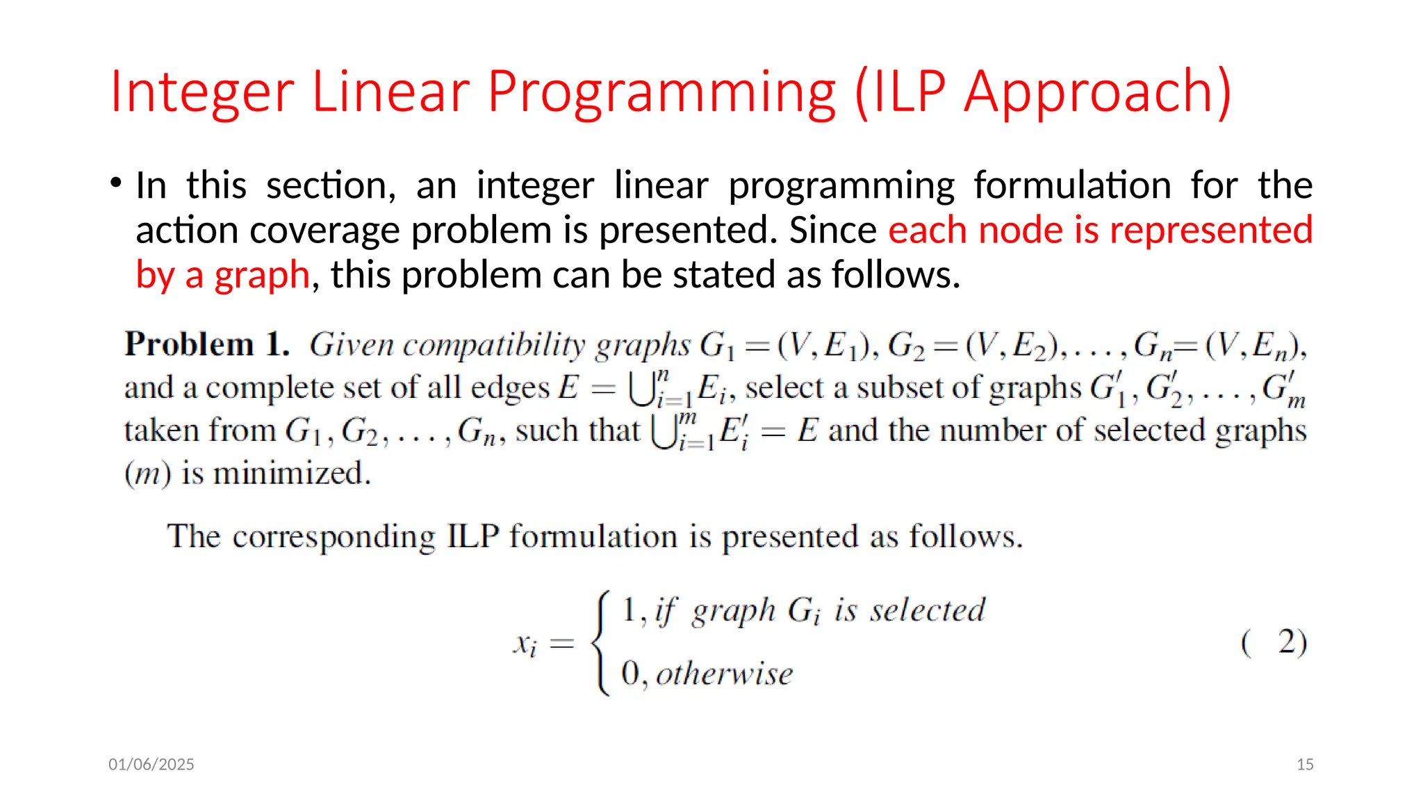 01/06/2025 15
Integer Linear Programming (ILP Approach)
• In this section, an integer linear programming formulation for the
action coverage problem is presented. Since each node is represented
by a graph, this problem can be stated as follows.
 