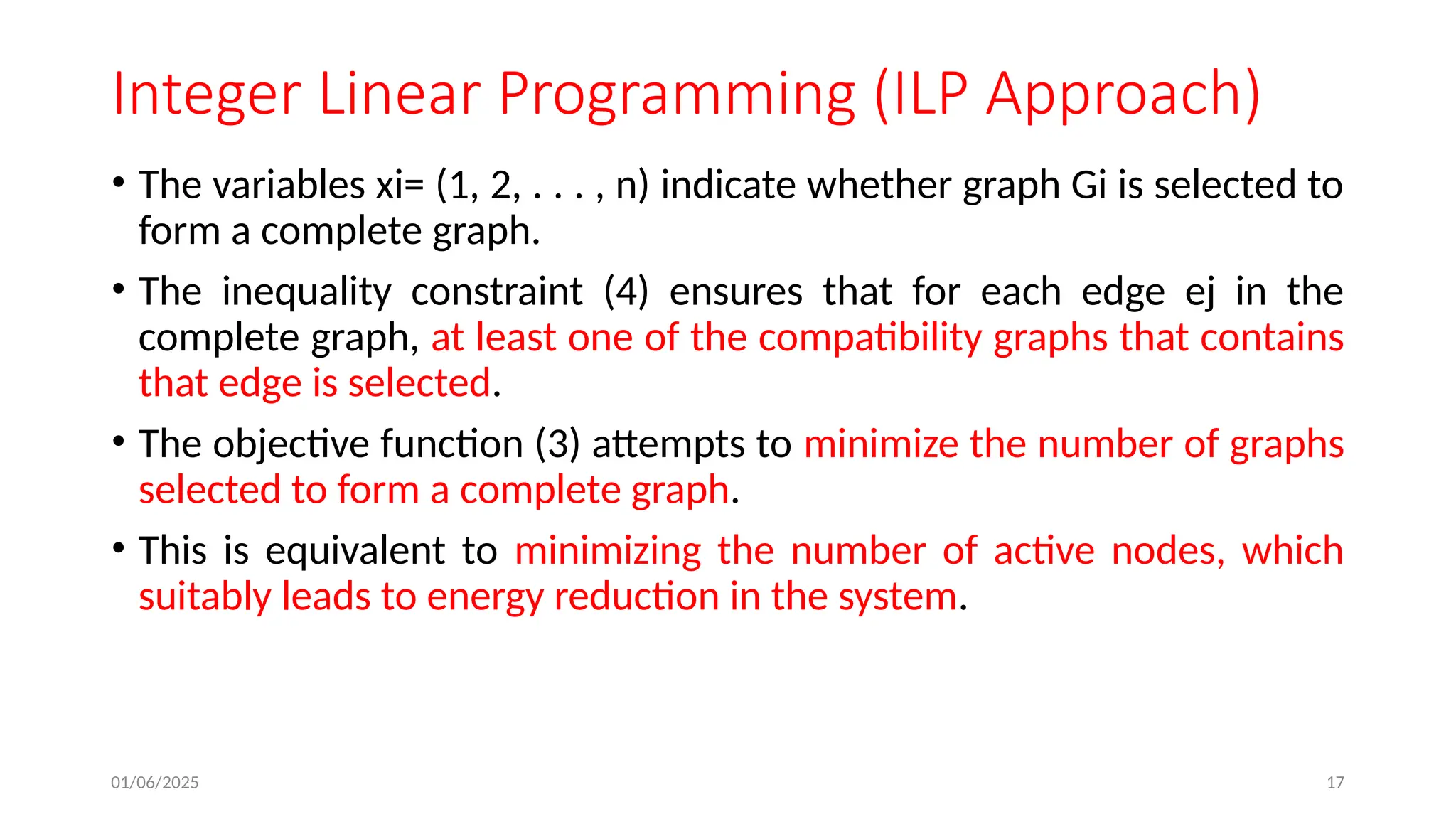 01/06/2025 17
Integer Linear Programming (ILP Approach)
• The variables xi= (1, 2, . . . , n) indicate whether graph Gi is selected to
form a complete graph.
• The inequality constraint (4) ensures that for each edge ej in the
complete graph, at least one of the compatibility graphs that contains
that edge is selected.
• The objective function (3) attempts to minimize the number of graphs
selected to form a complete graph.
• This is equivalent to minimizing the number of active nodes, which
suitably leads to energy reduction in the system.
 