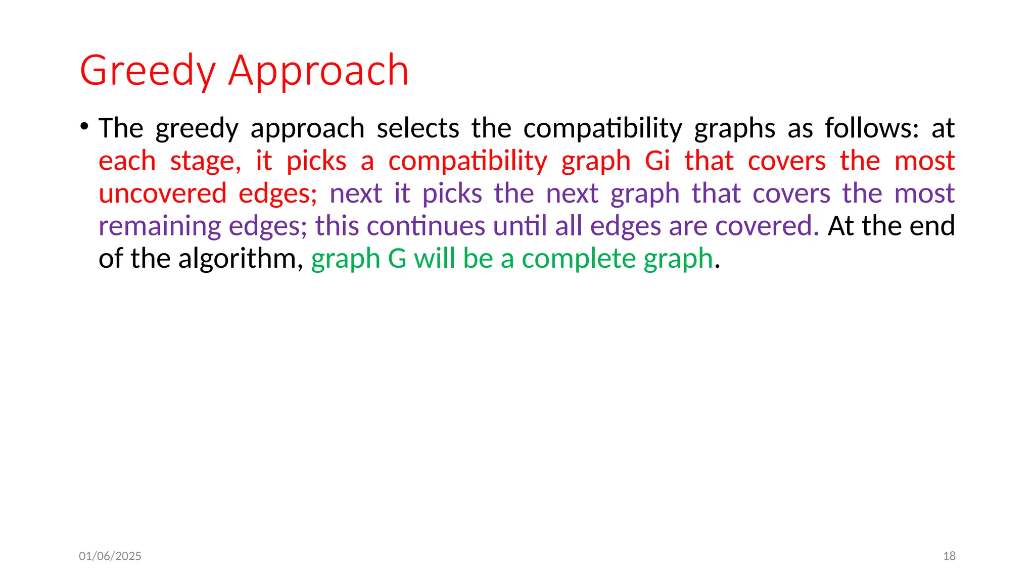 01/06/2025 18
Greedy Approach
• The greedy approach selects the compatibility graphs as follows: at
each stage, it picks a compatibility graph Gi that covers the most
uncovered edges; next it picks the next graph that covers the most
remaining edges; this continues until all edges are covered. At the end
of the algorithm, graph G will be a complete graph.
 