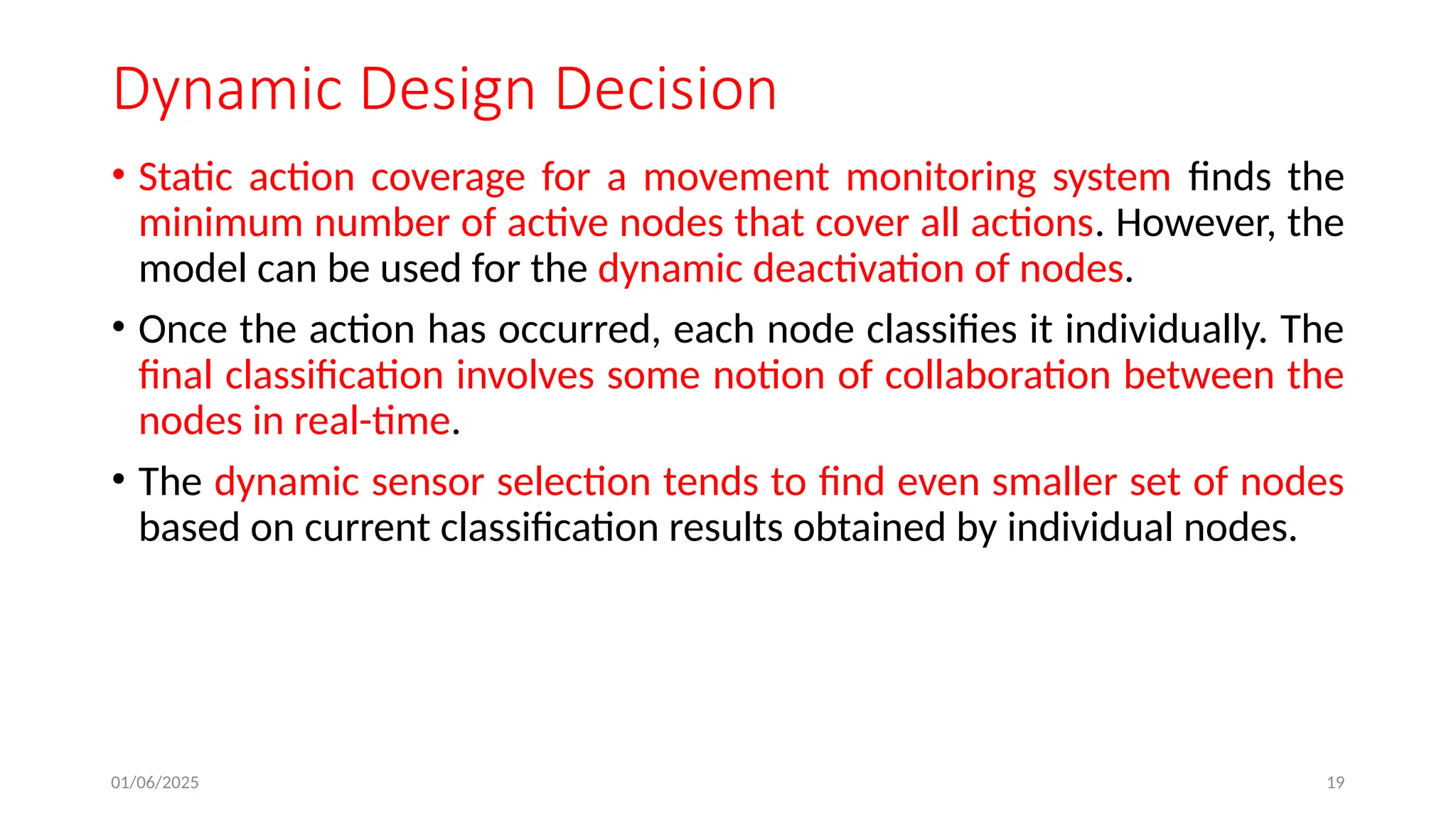 01/06/2025 19
Dynamic Design Decision
• Static action coverage for a movement monitoring system finds the
minimum number of active nodes that cover all actions. However, the
model can be used for the dynamic deactivation of nodes.
• Once the action has occurred, each node classifies it individually. The
final classification involves some notion of collaboration between the
nodes in real-time.
• The dynamic sensor selection tends to find even smaller set of nodes
based on current classification results obtained by individual nodes.
 
