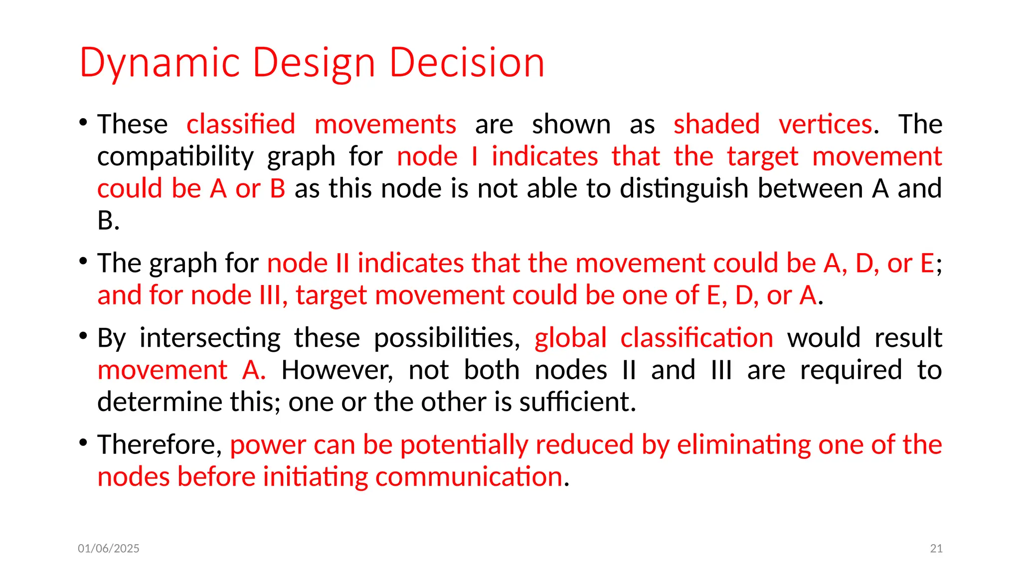 01/06/2025 21
Dynamic Design Decision
• These classified movements are shown as shaded vertices. The
compatibility graph for node I indicates that the target movement
could be A or B as this node is not able to distinguish between A and
B.
• The graph for node II indicates that the movement could be A, D, or E;
and for node III, target movement could be one of E, D, or A.
• By intersecting these possibilities, global classification would result
movement A. However, not both nodes II and III are required to
determine this; one or the other is sufficient.
• Therefore, power can be potentially reduced by eliminating one of the
nodes before initiating communication.
 