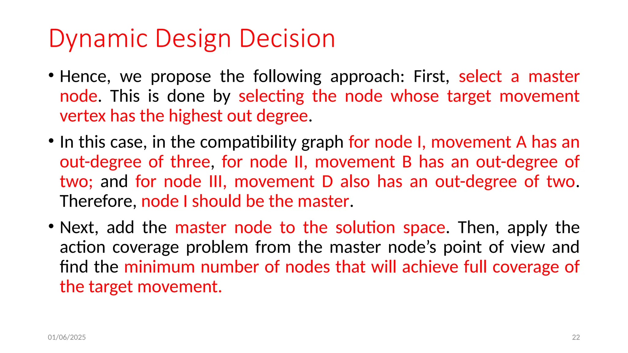 01/06/2025 22
Dynamic Design Decision
• Hence, we propose the following approach: First, select a master
node. This is done by selecting the node whose target movement
vertex has the highest out degree.
• In this case, in the compatibility graph for node I, movement A has an
out-degree of three, for node II, movement B has an out-degree of
two; and for node III, movement D also has an out-degree of two.
Therefore, node I should be the master.
• Next, add the master node to the solution space. Then, apply the
action coverage problem from the master node’s point of view and
find the minimum number of nodes that will achieve full coverage of
the target movement.
 