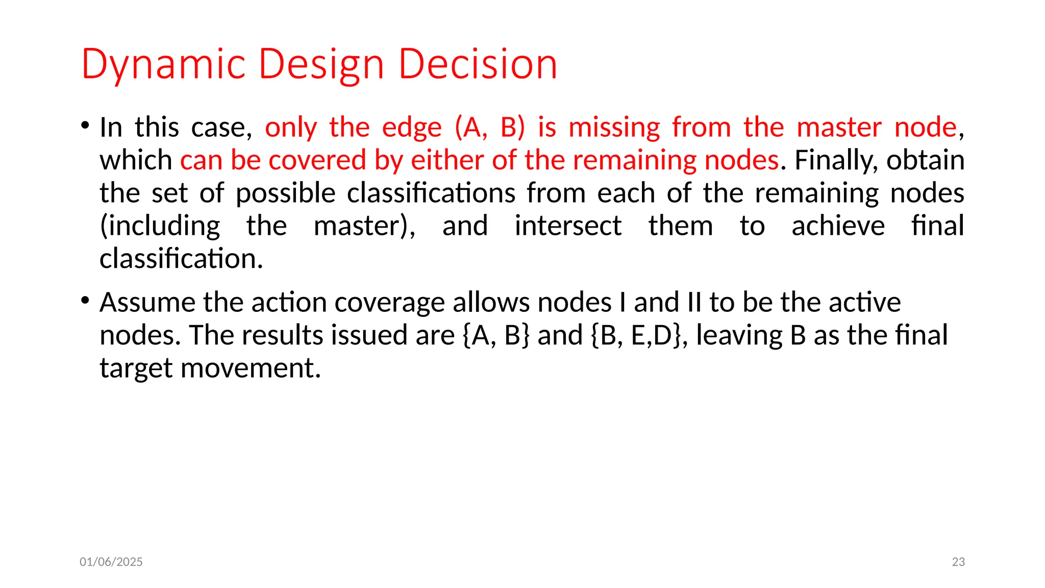 01/06/2025 23
Dynamic Design Decision
• In this case, only the edge (A, B) is missing from the master node,
which can be covered by either of the remaining nodes. Finally, obtain
the set of possible classifications from each of the remaining nodes
(including the master), and intersect them to achieve final
classification.
• Assume the action coverage allows nodes I and II to be the active
nodes. The results issued are {A, B} and {B, E,D}, leaving B as the final
target movement.
 