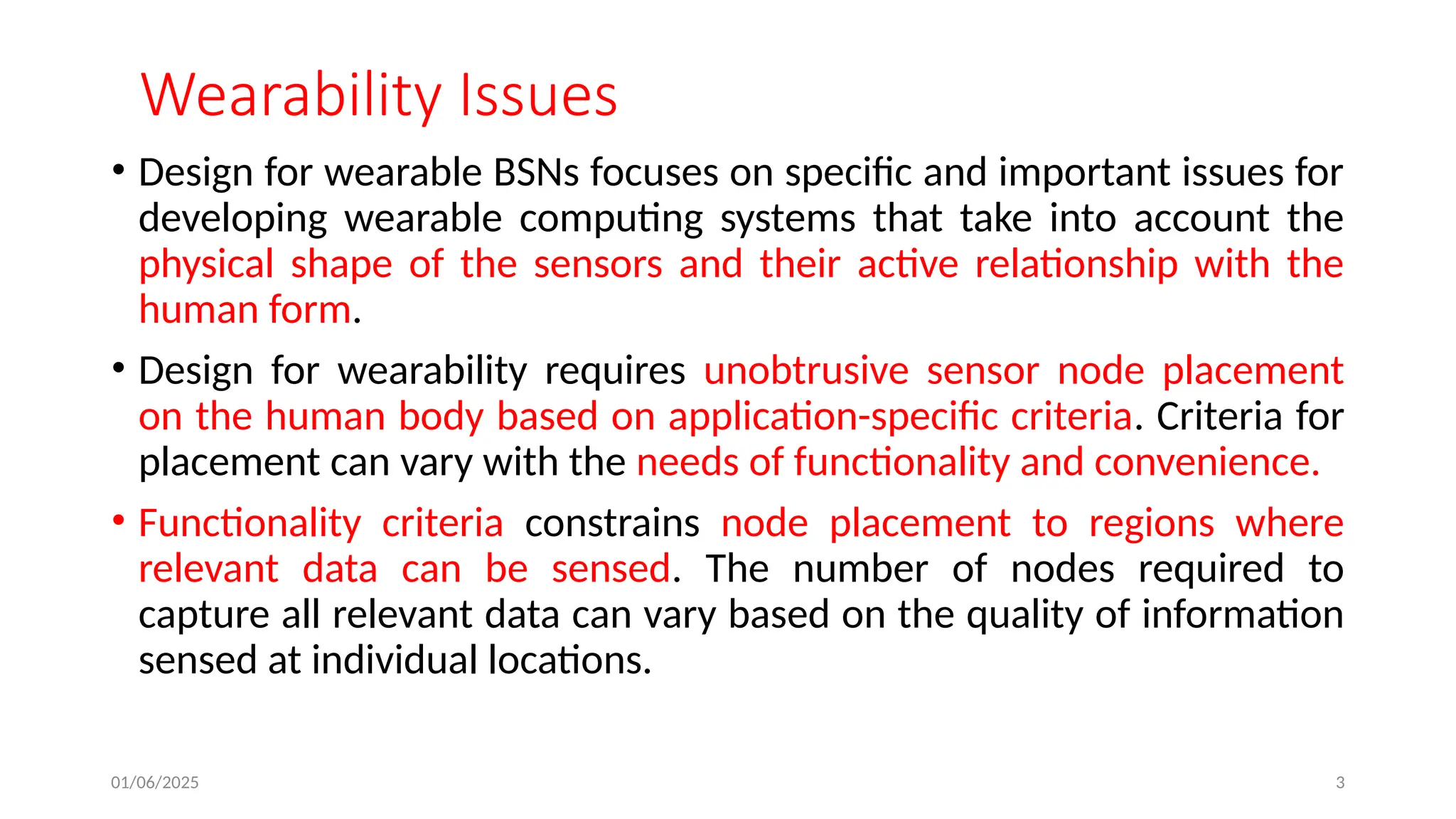 01/06/2025 3
Wearability Issues
• Design for wearable BSNs focuses on specific and important issues for
developing wearable computing systems that take into account the
physical shape of the sensors and their active relationship with the
human form.
• Design for wearability requires unobtrusive sensor node placement
on the human body based on application-specific criteria. Criteria for
placement can vary with the needs of functionality and convenience.
• Functionality criteria constrains node placement to regions where
relevant data can be sensed. The number of nodes required to
capture all relevant data can vary based on the quality of information
sensed at individual locations.
 