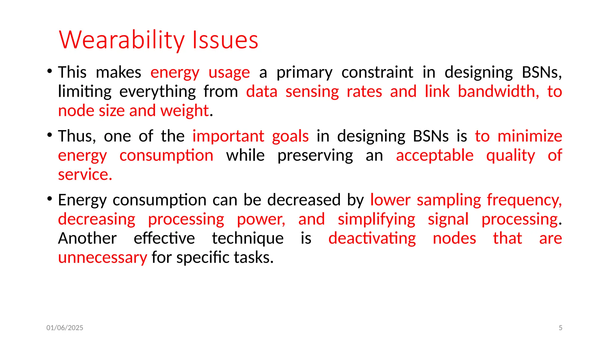 01/06/2025 5
Wearability Issues
• This makes energy usage a primary constraint in designing BSNs,
limiting everything from data sensing rates and link bandwidth, to
node size and weight.
• Thus, one of the important goals in designing BSNs is to minimize
energy consumption while preserving an acceptable quality of
service.
• Energy consumption can be decreased by lower sampling frequency,
decreasing processing power, and simplifying signal processing.
Another effective technique is deactivating nodes that are
unnecessary for specific tasks.
 