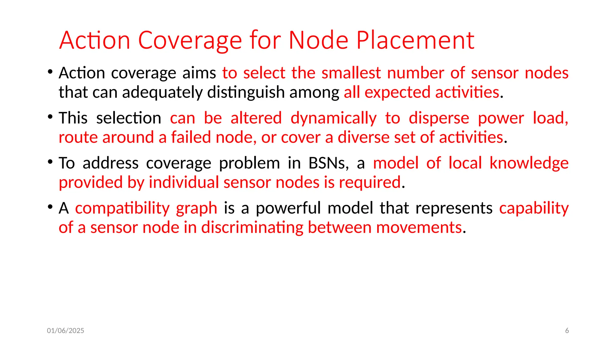 01/06/2025 6
Action Coverage for Node Placement
• Action coverage aims to select the smallest number of sensor nodes
that can adequately distinguish among all expected activities.
• This selection can be altered dynamically to disperse power load,
route around a failed node, or cover a diverse set of activities.
• To address coverage problem in BSNs, a model of local knowledge
provided by individual sensor nodes is required.
• A compatibility graph is a powerful model that represents capability
of a sensor node in discriminating between movements.
 