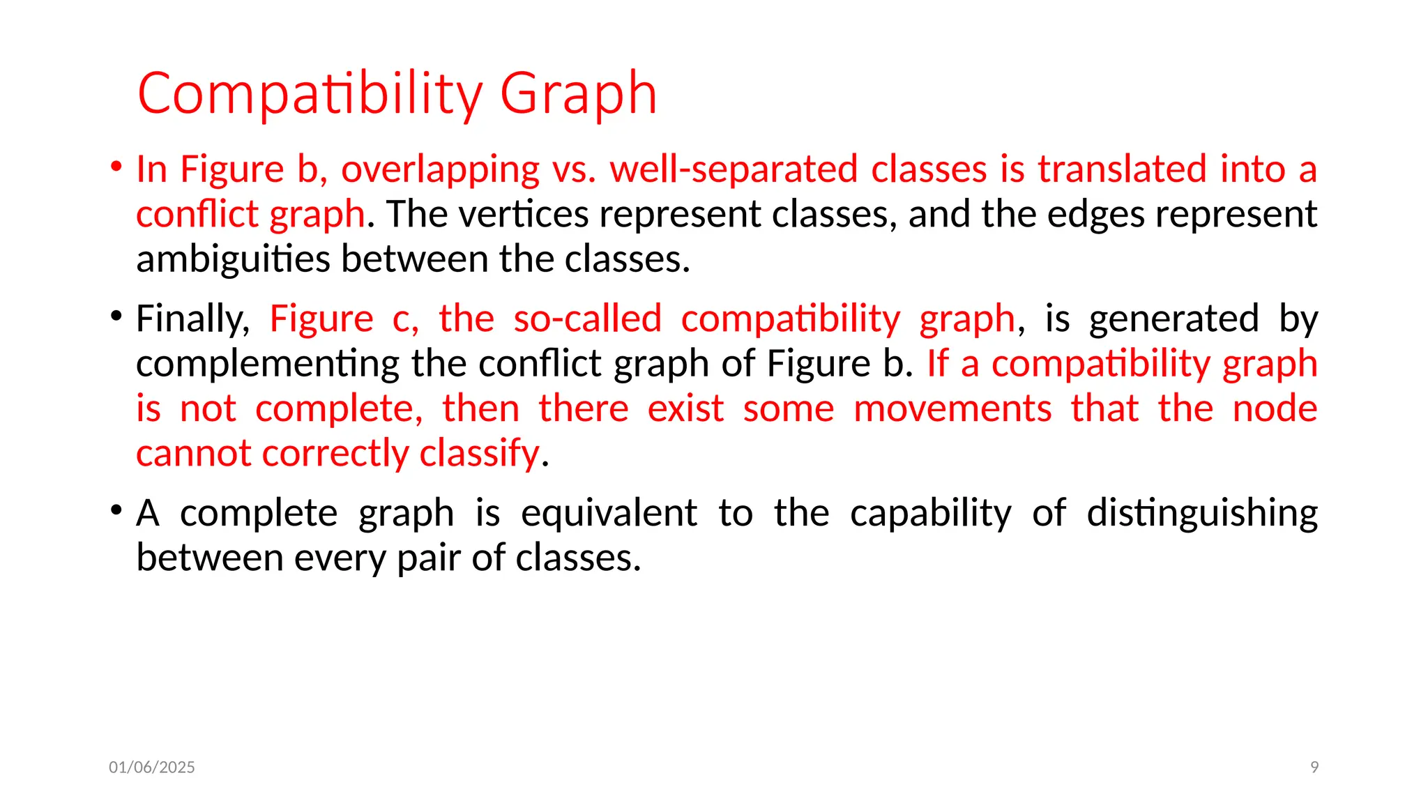 01/06/2025 9
Compatibility Graph
• In Figure b, overlapping vs. well-separated classes is translated into a
conflict graph. The vertices represent classes, and the edges represent
ambiguities between the classes.
• Finally, Figure c, the so-called compatibility graph, is generated by
complementing the conflict graph of Figure b. If a compatibility graph
is not complete, then there exist some movements that the node
cannot correctly classify.
• A complete graph is equivalent to the capability of distinguishing
between every pair of classes.
 