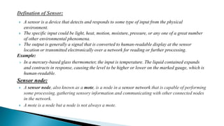  A sensor is a device that detects and responds to some type of input from the physical
environment.
 The specific input could be light, heat, motion, moisture, pressure, or any one of a great number
of other environmental phenomena.
 The output is generally a signal that is converted to human-readable display at the sensor
location or transmitted electronically over a network for reading or further processing.
Example:
 In a mercury-based glass thermometer, the input is temperature. The liquid contained expands
and contracts in response, causing the level to be higher or lower on the marked gauge, which is
human-readable.
Sensor node:
 A sensor node, also known as a mote, is a node in a sensor network that is capable of performing
some processing, gathering sensory information and communicating with other connected nodes
in the network.
 A mote is a node but a node is not always a mote.
 