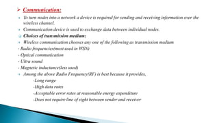  To turn nodes into a network a device is required for sending and receiving information over the
wireless channel.
 Communication device is used to exchange data between individual nodes.
 Choices of transmission medium:
 Wireless communication chooses any one of the following as transmission medium
- Radio frequencies(most used in WSN)
- Optical communication
- Ultra sound
- Magnetic inductance(less used)
 Among the above Radio Frequency(RF) is best because it provides,
-Long range
-High data rates
-Acceptable error rates at reasonable energy expenditure
-Does not require line of sight between sender and receiver
 