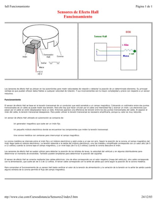 Hall Funcionamiento                                                                                                                                 Página 1 de 1
                                                           Sensores de Efecto Hall
                                                              Funcionamiento




Los sensores de efecto Hall se utilizan en los automóviles para medir velocidades de rotación o detectar la posición de un determinado elemento. Su principal
ventaja es que pueden ofrecer datos fiables a cualquier velocidad de rotación. Y sus inconvenientes son la mayor complejidad y precio con respecto a un sensor
inductivo.


Funcionamiento


El sensor de efecto Hall se basa en la tensión transversal de un conductor que está sometido a un campo magnético. Colocando un voltímetro entre dos puntos
transversales de un cable se puede medir esa tensión. Para ello hay que hacer circular por el cable una intensidad fija y acercar un imán. Los electrones que
pasan por el cable se verán desplazados hacia un lado. Entonces aparece una diferencia de tensión entre los dos puntos transversales del cable. Al separar el
imán del cable, la tensión transversal desaparece. Para poder utilizar la tensión transversal es necesario amplificarla, porque su valor es muy reducido.


Un sensor de efecto Hall utilizado en automoción se compone de:


          Un generador magnético que suele ser un imán fijo.


          Un pequeño módulo electrónico donde se encuentran los componentes que miden la tensión transversal.


          Una corona metálica con ventanas para interrumpir el campo magnético.


La corona metálica se intercala entre el imán fijo y el módulo electrónico y está unida a un eje con giro. Según la posición de la corona, el campo magnético del
imán llega hasta el módulo electrónico. La tensión obtenida a la salida del módulo electrónico, una vez tratada y amplificada corresponde con un valor alto (de 5
a 12 voltios) cuando la corona tapa el campo magnético, y un nivel bajo (de 0 a 0,5 voltios) cuando la corona descubre el imán.


Los sensores de efecto Hall se suelen utilizar para detectar la posición de los árboles de levas, la velocidad del vehículo y en algunos distribuidores para
determinar el momento de encendido. También pueden emplearse para determinar la posición del cigüeñal.


El sensor de efecto Hall se conecta mediante tres cables eléctricos. Uno de ellos corresponde con el valor negativo (masa del vehículo), otro cable corresponde
con la alimentación, que suele ser de 5 ó de 12 voltios. El tercer cable corresponde con la señal de salida que varía según la posición de la corona metálica.


Para comprobar el funcionamiento de un sensor Hall basta verificar el valor de la tensión de alimentación y la variación de la tensión en la señal de salida cuando
alguna ventana de la corona permite el flujo del campo magnético.




http://www.cise.com/Cursosdistancia/Sensores2/index3.htm                                                                                                   24/12/03
 