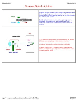 Sensor Optico                                                                                                 Página 1 de 1

                                   Sensores Optoelectrónicos

                                                           El sensor de giro Opto electrónico, consta de un emisor de luz
                                                           ( infraroja por lo general ) , y un receptor de la luz.
                                                           Un disco ranurado gira dejando pasar la luz infraroja cada vez
                                                           que una ranura lo permite.

                                                           Cuando la luz inicide sobre el receptor , por lo general un
                                                           fotodiodod o fototransistor, se produce un efecto de
                                                           conducción eléctrica y es posible abrir y cerrar un circuito
                                                           electrico.




                                                           La luz infraroija generada por el Emisor pasa por las ranuras
                                                           del disco ranurado y luego incide sobre el receptor.

                                                           El receptor suele ser un fototransistor o un fotodiodo.

                                                           El Sensor Optico cierra a masa un circuito que posee una
                                                           tensión de referencia, que es puesta a masa cada vez que la
                                                           ranura deja pasar la luz.




http://www.cise.com/Cursosdistancia/Sensores2/index4.htm                                                             24/12/03
 