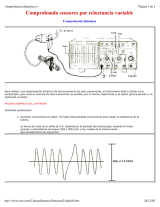 Comprobacion dinamica rv                                                                                        Página 1 de 1

                  Comprobando sensores por reluctancia variable
                                                 Comprobación dinámica




Para realizar una comprobación dinámica de funcionamiento de este componente, el instrumento ideal a utilizar es el
osciloscopio, pero ante la carencia de este instrumento es posible, por lo menos, determinar si el captor genera tensión o no
utilizando un tester.

PRUEBA DINAMICA DEL CAPTADOR

Utilizando osciloscopio:

          l   Conectar nuevamente el captor. Se habia desconectado previamente para medir la resistencia de la
              bobina.

              La forma de onda de la señal de C.A. obtenida en la pantalla del osciloscopio, estando el motor
              girando a velocidad de arranque (250 a 300 rpm) y los niveles de la misma serán
              aproximadamente los siguientes:




http://www.cise.com/Cursosdistancia/Sensores2/index8.htm                                                             24/12/03
 