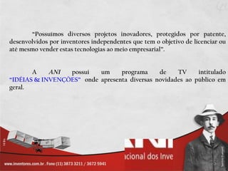 “ Possuímos diversos projetos inovadores, protegidos por patente, desenvolvidos por inventores independentes que tem o objetivo de licenciar ou até mesmo vender estas tecnologias ao meio empresarial”.  A  ANI  possui um programa de TV intitulado  “IDÉIAS & INVENÇÕES”    onde apresenta diversas novidades ao público em geral. 