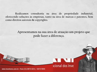 Realizamos consultoria na área de propriedade industrial, oferecendo soluções às empresas, tanto na área de marcas e patentes, bem como direitos autorais & copyrights. Apresentamos na sua área de atuação um projeto que pode fazer a diferença. 