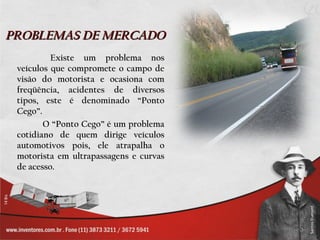 PROBLEMAS DE MERCADO   Existe um problema nos veículos que compromete o campo de visão do motorista e ocasiona com freqüência, acidentes de diversos tipos, este é denominado “Ponto Cego”. O “Ponto Cego” é um problema cotidiano de quem dirige veículos automotivos pois, ele atrapalha o motorista em ultrapassagens e curvas de acesso. 