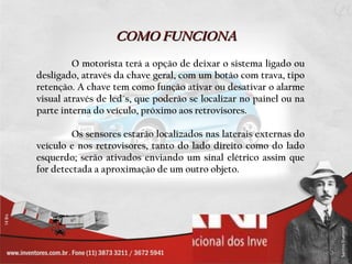 COMO FUNCIONA O motorista terá a opção de deixar o sistema ligado ou desligado, através da chave geral, com um botão com trava, tipo retenção. A chave tem como função ativar ou desativar o alarme visual através de led´s, que poderão se localizar no painel ou na parte interna do veículo, próximo aos retrovisores. Os sensores estarão localizados nas laterais externas do veículo e nos retrovisores, tanto do lado direito como do lado esquerdo; serão ativados enviando um sinal elétrico assim que for detectada a aproximação de um outro objeto.  