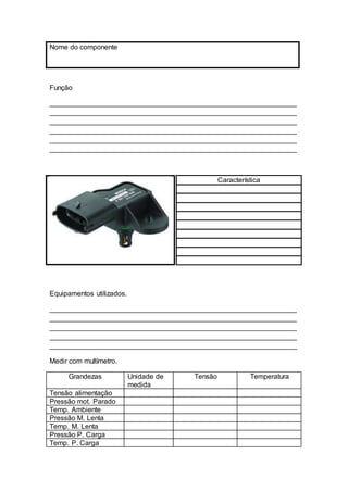 Nome do componente
Função
_______________________________________________________________
_______________________________________________________________
_______________________________________________________________
_______________________________________________________________
_______________________________________________________________
_______________________________________________________________
Equipamentos utilizados.
_______________________________________________________________
_______________________________________________________________
_______________________________________________________________
_______________________________________________________________
_______________________________________________________________
Medir com multímetro.
Grandezas Unidade de
medida
Tensão Temperatura
Tensão alimentação
Pressão mot. Parado
Temp. Ambiente
Pressão M. Lenta
Temp. M. Lenta
Pressão P. Carga
Temp. P. Carga
Característica
 