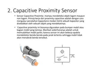 2. Capacitive Proximity Sensor
• Sensor Capacitive Proximity mampu mendeteksi objek logam maupun
non logam. Prinsip kerja dari proximity capacitive adalah dengan cara
mengukur perubahan kapasitansi medan listrik sebuah kapasitor yang
disebabkan oleh sebuah objek yang mendekatinya.
• Capacitive proximity ini biasanya digunakan pada bumper mobil atau
bagian mobil yang lainnya. Manfaat sederhananya adalah untuk
memudahkan mobil parkir, karena sensor ini akan bekerja apabila
mendekteksi benda-benda pada jarak tertentu sehingga mobil tidak
akan menabrak benda tersebut.
 