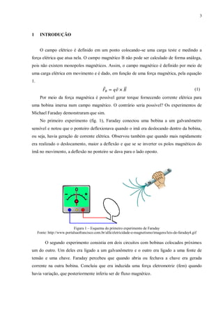 3



1     INTRODUÇÃO


      O campo elétrico é definido em um ponto colocando-se uma carga teste e medindo a
força elétrica que atua nela. O campo magnético B não pode ser calculado de forma análoga,
pois não existem monopolos magnéticos. Assim, o campo magnético é definido por meio de
uma carga elétrica em movimento e é dado, em função de uma força magnética, pela equação
1.
                                               ⃗        ⃗    ⃗⃗                                           (1)
      Por meio da força magnética é possível gerar torque fornecendo corrente elétrica para
uma bobina imersa num campo magnético. O contrário seria possível? Os experimentos de
Michael Faraday demonstraram que sim.
      No primeiro experimento (fig. 1), Faraday conectou uma bobina a um galvanômetro
sensível e notou que o ponteiro deflexionava quando o imã era deslocando dentro da bobina,
ou seja, havia geração de corrente elétrica. Observou também que quando mais rapidamente
era realizado o deslocamento, maior a deflexão e que se se inverter os polos magnéticos do
ímã no movimento, a deflexão no ponteiro se dava para o lado oposto.




                            Figura 1 – Esquema do primeiro experimento de Faraday
     Fonte: http://www.portalsaofrancisco.com.br/alfa/eletricidade-e-magnetismo/imagens/leis-de-faraday4.gif

          O segundo experimento consistia em dois circuitos com bobinas colocados próximos
um do outro. Um deles era ligado a um galvanômetro e o outro era ligado a uma fonte de
tensão e uma chave. Faraday percebeu que quando abria ou fechava a chave era gerada
corrente na outra bobina. Concluiu que era induzida uma força eletromotriz (fem) quando
havia variação, que posteriormente inferiu ser de fluxo magnético.
 