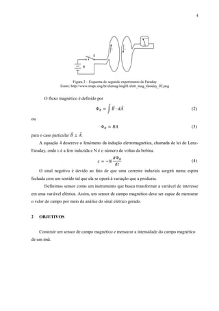 4




                         Figura 2 – Esquema do segundo experimento de Faraday
                 Fonte: http://www.mspc.eng.br/elemag/img01/eletr_mag_faraday_02.png


       O fluxo magnético é definido por

                                             ∫ ⃗⃗     ⃗                                (2)

ou
                                                                                       (3)
para o caso particular ⃗⃗    ⃗.
     A equação 4 descreve o fenômeno da indução eletromagnética, chamada de lei de Lenz-
Faraday, onde ε é a fem induzida e N é o número de voltas da bobina.

                                                                                       (4)

     O sinal negativo é devido ao fato de que uma corrente induzida surgirá numa espira
fechada com um sentido tal que ela se oporá à variação que a produziu.
       Definimos sensor como um instrumento que busca transformar a variável de interesse
em uma variável elétrica. Assim, um sensor de campo magnético deve ser capaz de mensurar
o valor do campo por meio da análise do sinal elétrico gerado.


2    OBJETIVOS


     Construir um sensor de campo magnético e mensurar a intensidade do campo magnético
de um ímã.
 