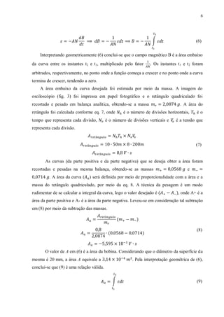 6




                                                                    ∫                       (6)


    Interpretando geometricamente (6) conclui-se que o campo magnético B é a área embaixo
da curva entre os instantes t 2 e t1, multiplicado pelo fator      . Os instantes t1 e t2 foram

arbitrados, respectivamente, no ponto onde a função começa a crescer e no ponto onde a curva
termina de crescer, tendendo a zero.
    A área embaixo da curva desejada foi estimada por meio da massa. A imagem do
osciloscópio (fig. 3) foi impressa em papel fotográfico e o retângulo quadriculado foi
recortado e pesado em balança analítica, obtendo-se a massa                        . A área do
retângulo foi calculada conforme eq. 7, onde        é o número de divisões horizontais,     éo
tempo que representa cada divisão,         é o número de divisões verticais e    é a tensão que
representa cada divisão.


                                                                                            (7)


       As curvas (da parte positiva e da parte negativa) que se deseja obter a área foram
recortadas e pesadas na mesma balança, obtendo-se as massas                            e
         . A área da curva (    ) será definida por meio de proporcionalidade com a área e a
massa do retângulo quadriculado, por meio da eq. 8. A técnica da pesagem é um modo
rudimentar de se calcular a integral da curva, logo o valor desejado é            , onde A+ é a
área da parte positiva e A- é a área da parte negativa. Levou-se em consideração tal subtração
em (8) por meio da subtração das massas.



                                                                                            (8)



       O valor de A em (6) é a área da bobina. Considerando que o diâmetro da superfície da
mesma é 20 mm, a área A equivale a                       . Pela interpretação geométrica de (6),
conclui-se que (9) é uma relação válida.


                                              ∫                                             (9)
 