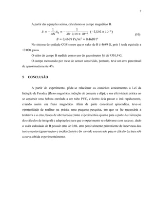 7



       A partir das equações acima, calculamos o campo magnético B.


                                                                                           (10)


       No sistema de unidade CGS temos que o valor de B é 4689 G, pois 1 tesla equivale a
10 000 gauss.
       O valor do campo B medido com o uso do gaussímetro foi de 4501,9 G.
       O campo mensurado por meio do sensor construído, portanto, teve um erro percentual
de aproximadamente 4%.


5   CONCLUSÃO


       A partir do experimento, pôde-se relacionar os conceitos concernentes a Lei da
Indução de Faraday (fluxo magnético, indução de corrente e ddp), e sua efetividade prática ao
se construir uma bobina enrolada a um tubo PVC, e dentro dela passar o imã rapidamente,
criando assim um fluxo magnético. Além da parte conceitual apreendida, teve-se
oportunidade de realizar na prática uma pequena pesquisa, em que se fez necessária a
tentativa e o erro, busca de alternativas (tanto experimentais quanto para a parte da realização
dos cálculos de integral) e adaptações para que o experimento se efetivasse com sucesso, dado
o valor calculado de B possuir erro de 0,04, erro possivelmente proveniente de incertezas dos
instrumentos (gaussímetro e osciloscópio) e do método encontrado para o cálculo da área sob
a curva obtida experimentalmente.
 