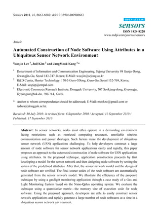 Sensors 2010, 10, 8663-8682; doi:10.3390/s100908663
sensors
ISSN 1424-8220
www.mdpi.com/journal/sensors
Article
Automated Construction of Node Software Using Attributes in a
Ubiquitous Sensor Network Environment
Woojin Lee 1
, Juil Kim 2
and JangMook Kang 3,
*
1
Department of Information and Communication Engineering, Sejong University 98 Gunja-Dong,
Gwangjin-Gu, Seoul 143-747, Korea; E-Mail: woojin@sejong.ac.kr
2
R&D Center, Hunter Technology, 170-5 Guro-3Dong, Guro-Gu, Seoul 152-769, Korea;
E-Mail: sespop@empal.com
3
Electronic Commerce Research Institute, Dongguk University, 707 Seokjang-dong, Gyeongju,
Gyeongsangbuk-do, 780-714, Korea
* Author to whom correspondence should be addressed; E-Mail: mooknc@gmail.com or
redsea@dongguk.ac.kr.
Received: 30 July 2010; in revised form: 6 September 2010 / Accepted: 10 September 2010 /
Published: 17 September 2010
Abstract: In sensor networks, nodes must often operate in a demanding environment
facing restrictions such as restricted computing resources, unreliable wireless
communication and power shortages. Such factors make the development of ubiquitous
sensor network (USN) applications challenging. To help developers construct a large
amount of node software for sensor network applications easily and rapidly, this paper
proposes an approach to the automated construction of node software for USN applications
using attributes. In the proposed technique, application construction proceeds by first
developing a model for the sensor network and then designing node software by setting the
values of the predefined attributes. After that, the sensor network model and the design of
node software are verified. The final source codes of the node software are automatically
generated from the sensor network model. We illustrate the efficiency of the proposed
technique by using a gas/light monitoring application through a case study of a Gas and
Light Monitoring System based on the Nano-Qplus operating system. We evaluate the
technique using a quantitative metric—the memory size of execution code for node
software. Using the proposed approach, developers are able to easily construct sensor
network applications and rapidly generate a large number of node softwares at a time in a
ubiquitous sensor network environment.
OPEN ACCESS
 