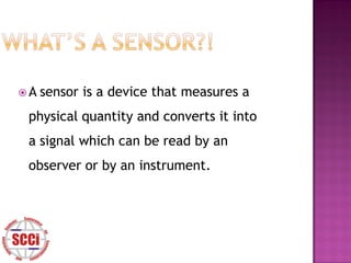 A   sensor is a device that measures a
 physical quantity and converts it into
 a signal which can be read by an
 observer or by an instrument.
 