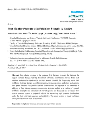 Sensors 2012, 12, 9884-9912; doi:10.3390/s120709884
sensors
ISSN 1424-8220
www.mdpi.com/journal/sensors
Review
Foot Plantar Pressure Measurement System: A Review
Abdul Hadi Abdul Razak 1,2,
*, Aladin Zayegh 1
, Rezaul K. Begg 3
and Yufridin Wahab 4
1
School of Engineering and Science, Victoria University, Melbourne, VIC 3032, Australia;
E-Mail: Aladin.Zayegh@vu.edu.au
2
Faculty of Electrical Engineering, Universiti Teknologi MARA, Shah Alam 40000, Malaysia
3
School of Sport and Exercise Science (SES) and Institute of Sport, Exercise and Active Living (ISEAL),
Victoria University, Melbourne, VIC 3032, Australia; E-Mail: Rezaul.Begg@vu.edu.au
4
Centre for Industrial Collaboration, School of Microelectronic Engineering, Universiti Malaysia Perlis,
Arau 02600, Malaysia; E-Mail: yufridin@unimap.edu.my
* Author to whom correspondence should be addressed; E-Mail: hadi@ieee.org;
Tel.: +61-3-9919-5047; Fax: +61-3-9919-4908.
Received: 15 May 2012; in revised form: 27 June 2012 / Accepted: 3 July 2012 /
Published: 23 July 2012
Abstract: Foot plantar pressure is the pressure field that acts between the foot and the
support surface during everyday locomotor activities. Information derived from such
pressure measures is important in gait and posture research for diagnosing lower limb
problems, footwear design, sport biomechanics, injury prevention and other applications.
This paper reviews foot plantar sensors characteristics as reported in the literature in
addition to foot plantar pressure measurement systems applied to a variety of research
problems. Strengths and limitations of current systems are discussed and a wireless foot
plantar pressure system is proposed suitable for measuring high pressure distributions
under the foot with high accuracy and reliability. The novel system is based on highly
linear pressure sensors with no hysteresis.
Keywords: foot plantar pressure; pressure sensor; wireless system
OPEN ACCESS
 