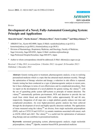 Sensors 2012, 12, 16614-16627; doi:10.3390/s121216614
sensors
ISSN 1424-8220
www.mdpi.com/journal/sensors
Review
Development of a Novel, Fully-Automated Genotyping System:
Principle and Applications
Shun-ichi Suzuki 1
, Mariko Komori 1
, Mitsuharu Hirai 1
, Norio Ureshino 2,3
and Shinya Kimura 2,
*
1
ARKRAY Inc., Kyoto 602-0008, Japan; E-Mails: suzukishu@arkray.co.jp (S.S.);
komorim@arkray.co.jp (M.K.); hiraim@arkray.co.jp (M.H.)
2
Division of Haematology, Respiratory Medicine, and Oncology, Faculty of Medicine,
Saga University, Saga 849-8501, Japan; E-Mail: ureshino-n@koseikan.jp
3
Saga Prefectural Hospital Koseikan, Saga 840-8571, Japan
* Author to whom correspondence should be addressed; E-Mail: shkimu@cc.saga-u.ac.jp.
Received: 15 May 2012; in revised form: 2 October 2012 / Accepted: 26 November 2012 /
Published: 3 December 2012
Abstract: Genetic testing prior to treatment, pharmacogenetic analysis, is key to realizing
personalized medicine which is a topic that has attracted much attention recently. Through
the optimization of therapy selection and dosage, a reduction in side effects is expected.
Genetic testing has been conducted as a type of pharmacogenetic analysis in recent years,
but it faces challenges in terms of cost effectiveness and its complicated procedures. Here
we report on the development of a novel platform for genetic testing, the i-densyTM
, with
the use of quenching probe system (QP-system) as principle of mutant detection. The
i-densyTM
automatically performs pre-treatment, PCR and detection to provide the test
result from whole blood and extracted DNA within approximately 90 and 60 min,
respectively. Integration of all steps into a single platform greatly reduces test time and
complicated procedures. An even higher-precision genetic analysis has been achieved
through the development of novel and highly-specific detection methods. The applications
of items measured using the i-densyTM
are diverse, from single nucleotide polymorphism
(SNP), such as CYP2C19 and UGT1A1, to somatic mutations associated with cancer, such
as EGFR, KRAS and JAK2. The i-densyTM
is a useful tool for optimization of anticancer
drug therapy and can contribute to personalized medicine.
Keywords: automated genotyping system; pharmacogenetic analysis; single nucleotide
polymorphism; i-densyTM
; Qprobe; mutation biased PCR; personalized medicine
OPEN ACCESS
 