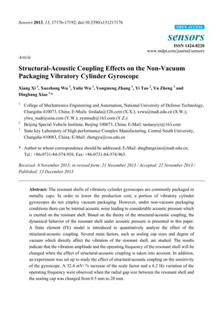 Sensors 2013, 13, 17176-17192; doi:10.3390/s131217176
sensors
ISSN 1424-8220
www.mdpi.com/journal/sensors
Article
Structural-Acoustic Coupling Effects on the Non-Vacuum
Packaging Vibratory Cylinder Gyroscope
Xiang Xi 1
, Xuezhong Wu 1
, Yulie Wu 1
, Yongmeng Zhang 1
, Yi Tao 2
, Yu Zheng 3
and
Dingbang Xiao 1,
*
1
College of Mechatronics Engineering and Automation, National University of Defense Technology,
Changsha 410073, China; E-Mails: fordada@126.com (X.X.); xzwu@nudt.edu.cn (X.W.);
ylwu_nudt@sina.com (Y.W.); zymnudt@163.com (Y.Z.)
2
Beijing Special Vehicle Institute, Beijing 100073, China; E-Mail: taotaoyiyi@163.com
3
State key Laboratory of High performance Complex Manufacturing, Central South University,
Changsha 410083, China; E-Mail: zhengyu@csu.edu.cn
* Author to whom correspondence should be addressed; E-Mail: dingbangxiao@nudt.edu.cn;
Tel.: +86-0731-84-574-958; Fax: +86-0731-84-574-963.
Received: 6 November 2013; in revised form: 21 November 2013 / Accepted: 22 November 2013 /
Published: 13 December 2013
Abstract: The resonant shells of vibratory cylinder gyroscopes are commonly packaged in
metallic caps. In order to lower the production cost, a portion of vibratory cylinder
gyroscopes do not employ vacuum packaging. However, under non-vacuum packaging
conditions there can be internal acoustic noise leading to considerable acoustic pressure which
is exerted on the resonant shell. Based on the theory of the structural-acoustic coupling, the
dynamical behavior of the resonant shell under acoustic pressure is presented in this paper.
A finite element (FE) model is introduced to quantitatively analyze the effect of the
structural-acoustic coupling. Several main factors, such as sealing cap sizes and degree of
vacuum which directly affect the vibration of the resonant shell, are studied. The results
indicate that the vibration amplitude and the operating frequency of the resonant shell will be
changed when the effect of structural-acoustic coupling is taken into account. In addition,
an experiment was set up to study the effect of structural-acoustic coupling on the sensitivity
of the gyroscope. A 32.4 mV/°/s increase of the scale factor and a 6.2 Hz variation of the
operating frequency were observed when the radial gap size between the resonant shell and
the sealing cap was changed from 0.5 mm to 20 mm.
OPEN ACCESS
 