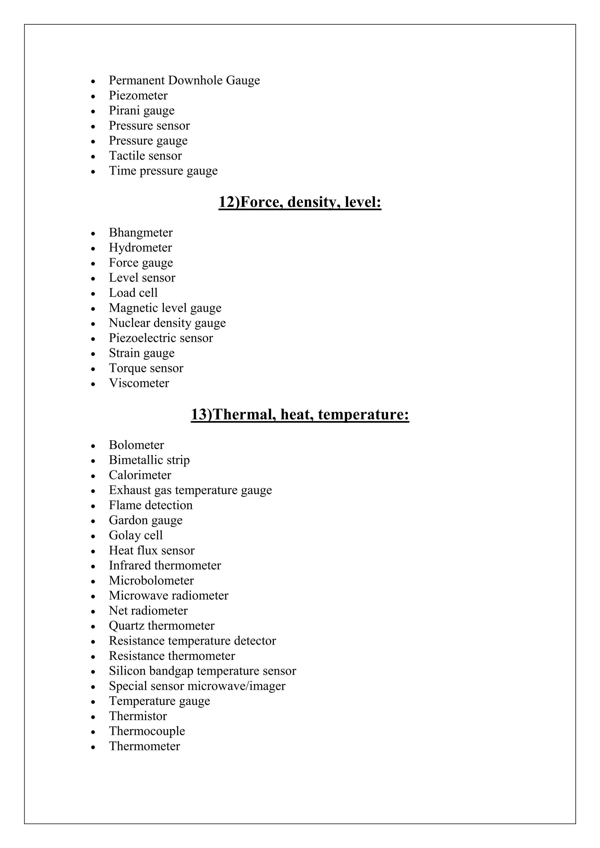 Permanent Downhole Gauge
Piezometer
Pirani gauge
Pressure sensor
Pressure gauge
Tactile sensor
Time pressure gauge

                   12)Force, density, level:
Bhangmeter
Hydrometer
Force gauge
Level sensor
Load cell
Magnetic level gauge
Nuclear density gauge
Piezoelectric sensor
Strain gauge
Torque sensor
Viscometer

              13)Thermal, heat, temperature:
Bolometer
Bimetallic strip
Calorimeter
Exhaust gas temperature gauge
Flame detection
Gardon gauge
Golay cell
Heat flux sensor
Infrared thermometer
Microbolometer
Microwave radiometer
Net radiometer
Quartz thermometer
Resistance temperature detector
Resistance thermometer
Silicon bandgap temperature sensor
Special sensor microwave/imager
Temperature gauge
Thermistor
Thermocouple
Thermometer
 