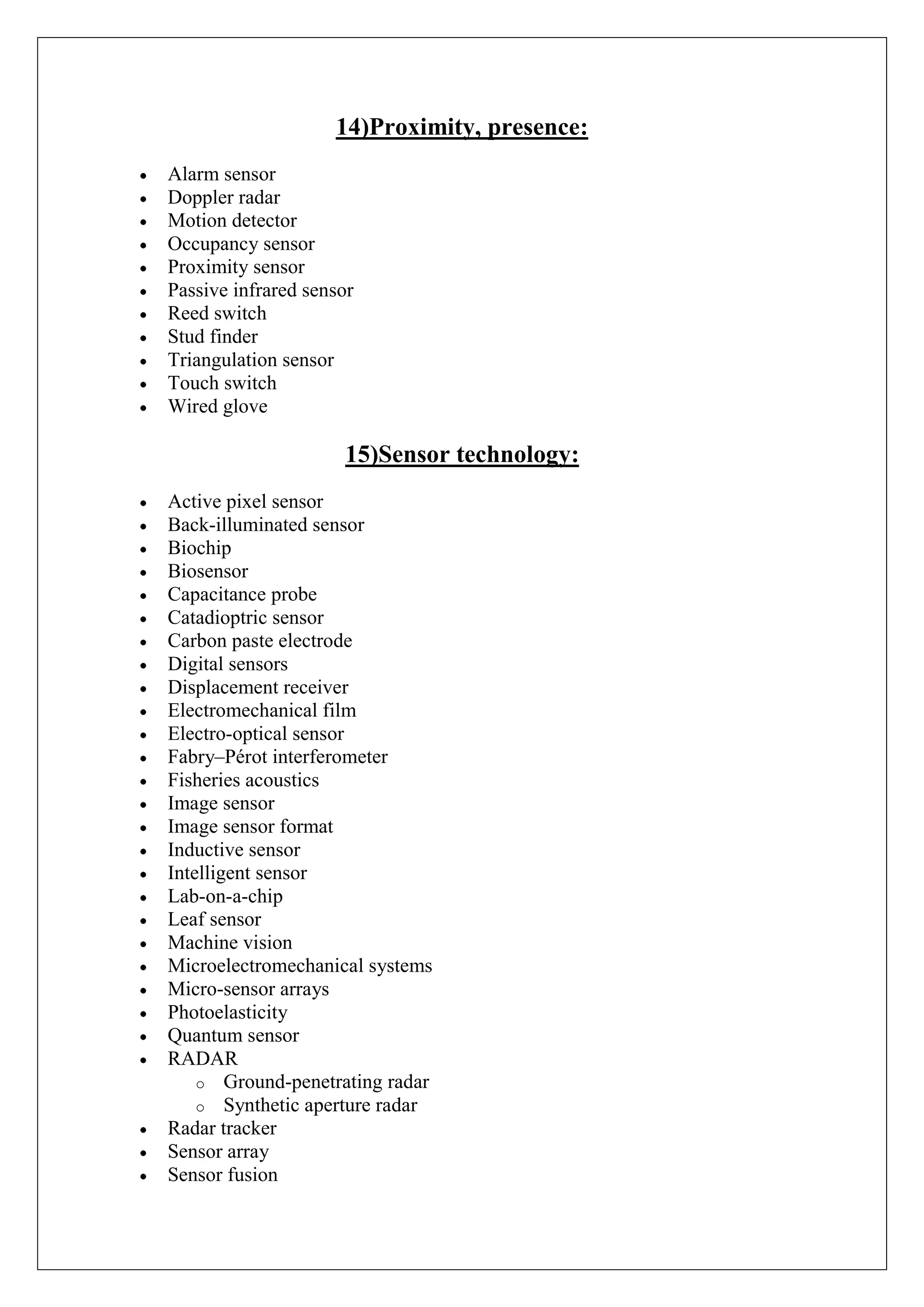 14)Proximity, presence:
Alarm sensor
Doppler radar
Motion detector
Occupancy sensor
Proximity sensor
Passive infrared sensor
Reed switch
Stud finder
Triangulation sensor
Touch switch
Wired glove

                     15)Sensor technology:
Active pixel sensor
Back-illuminated sensor
Biochip
Biosensor
Capacitance probe
Catadioptric sensor
Carbon paste electrode
Digital sensors
Displacement receiver
Electromechanical film
Electro-optical sensor
Fabry–Pérot interferometer
Fisheries acoustics
Image sensor
Image sensor format
Inductive sensor
Intelligent sensor
Lab-on-a-chip
Leaf sensor
Machine vision
Microelectromechanical systems
Micro-sensor arrays
Photoelasticity
Quantum sensor
RADAR
    o Ground-penetrating radar
    o Synthetic aperture radar
Radar tracker
Sensor array
Sensor fusion
 