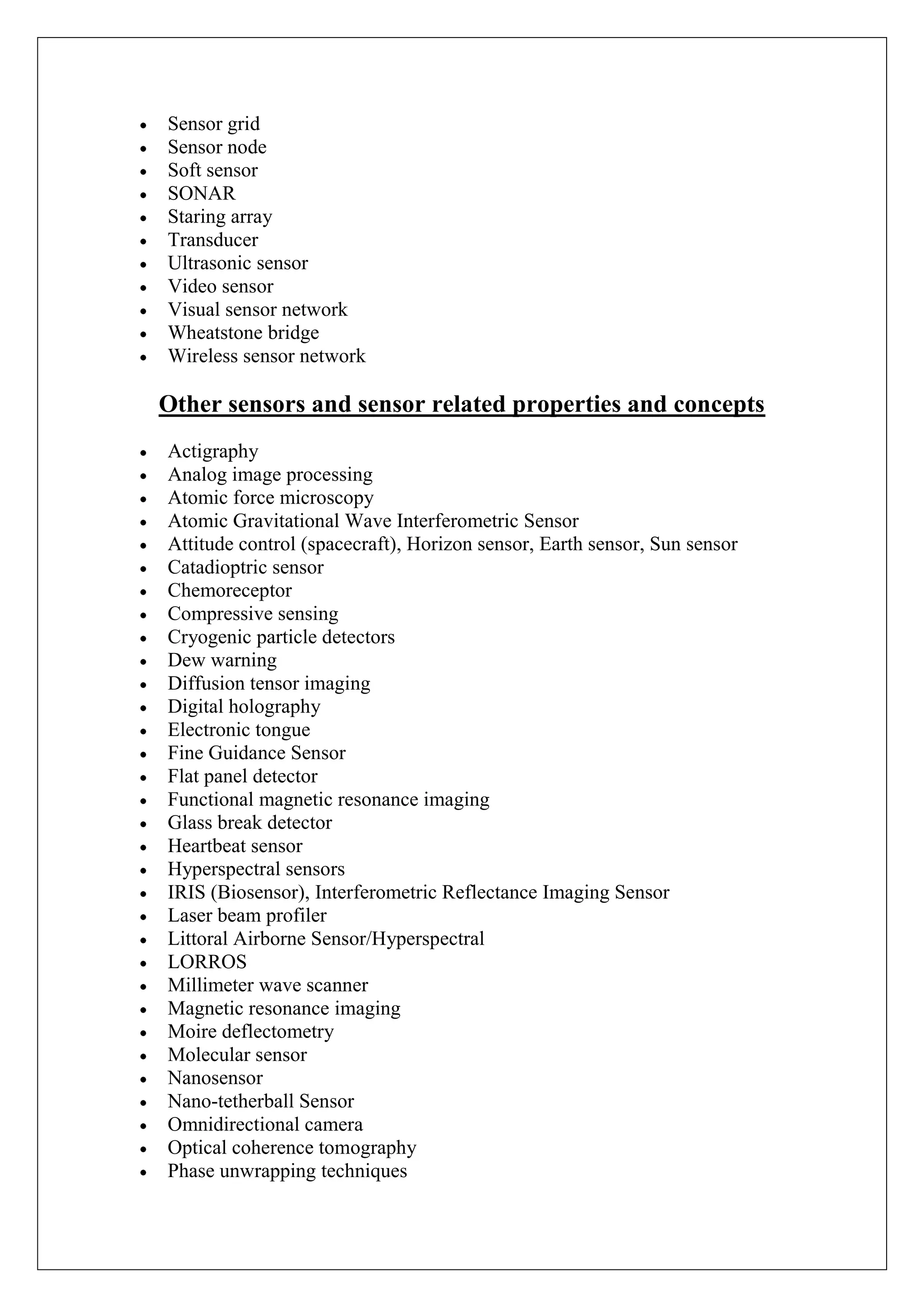Sensor grid
Sensor node
Soft sensor
SONAR
Staring array
Transducer
Ultrasonic sensor
Video sensor
Visual sensor network
Wheatstone bridge
Wireless sensor network

Other sensors and sensor related properties and concepts
Actigraphy
Analog image processing
Atomic force microscopy
Atomic Gravitational Wave Interferometric Sensor
Attitude control (spacecraft), Horizon sensor, Earth sensor, Sun sensor
Catadioptric sensor
Chemoreceptor
Compressive sensing
Cryogenic particle detectors
Dew warning
Diffusion tensor imaging
Digital holography
Electronic tongue
Fine Guidance Sensor
Flat panel detector
Functional magnetic resonance imaging
Glass break detector
Heartbeat sensor
Hyperspectral sensors
IRIS (Biosensor), Interferometric Reflectance Imaging Sensor
Laser beam profiler
Littoral Airborne Sensor/Hyperspectral
LORROS
Millimeter wave scanner
Magnetic resonance imaging
Moire deflectometry
Molecular sensor
Nanosensor
Nano-tetherball Sensor
Omnidirectional camera
Optical coherence tomography
Phase unwrapping techniques
 