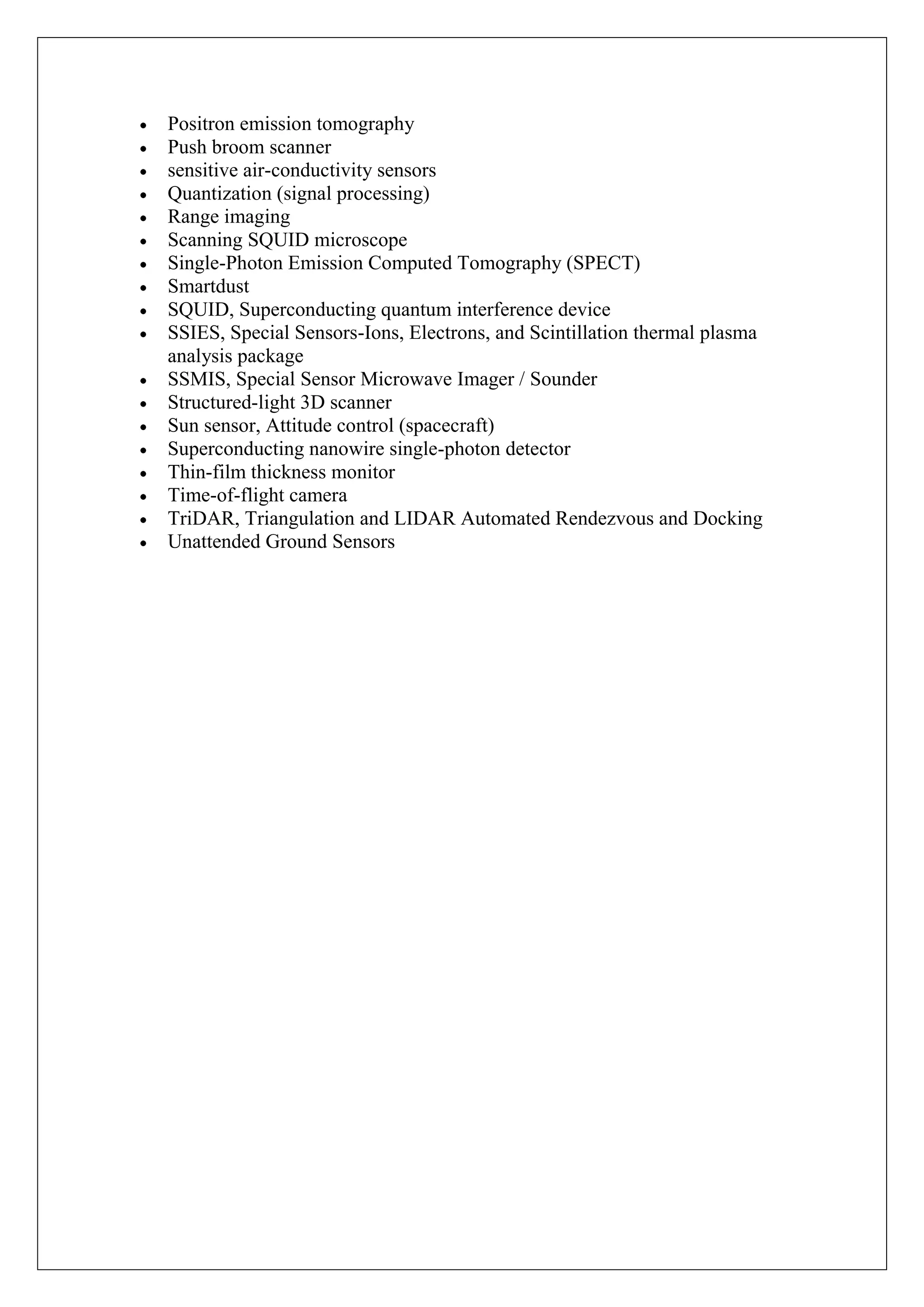 Positron emission tomography
Push broom scanner
sensitive air-conductivity sensors
Quantization (signal processing)
Range imaging
Scanning SQUID microscope
Single-Photon Emission Computed Tomography (SPECT)
Smartdust
SQUID, Superconducting quantum interference device
SSIES, Special Sensors-Ions, Electrons, and Scintillation thermal plasma
analysis package
SSMIS, Special Sensor Microwave Imager / Sounder
Structured-light 3D scanner
Sun sensor, Attitude control (spacecraft)
Superconducting nanowire single-photon detector
Thin-film thickness monitor
Time-of-flight camera
TriDAR, Triangulation and LIDAR Automated Rendezvous and Docking
Unattended Ground Sensors
 