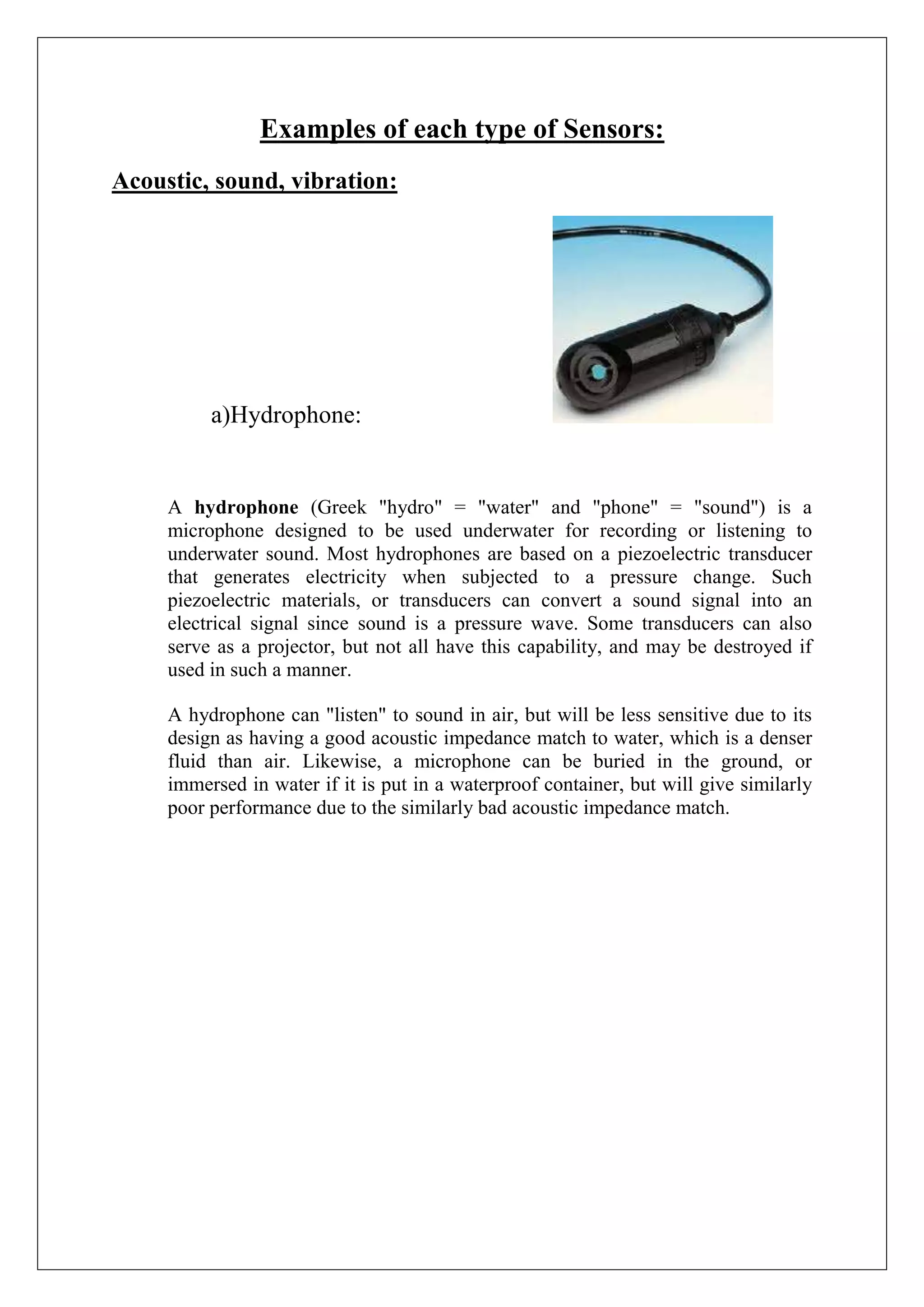 Examples of each type of Sensors:
Acoustic, sound, vibration:




          a)Hydrophone:


     A hydrophone (Greek "hydro" = "water" and "phone" = "sound") is a
     microphone designed to be used underwater for recording or listening to
     underwater sound. Most hydrophones are based on a piezoelectric transducer
     that generates electricity when subjected to a pressure change. Such
     piezoelectric materials, or transducers can convert a sound signal into an
     electrical signal since sound is a pressure wave. Some transducers can also
     serve as a projector, but not all have this capability, and may be destroyed if
     used in such a manner.

     A hydrophone can "listen" to sound in air, but will be less sensitive due to its
     design as having a good acoustic impedance match to water, which is a denser
     fluid than air. Likewise, a microphone can be buried in the ground, or
     immersed in water if it is put in a waterproof container, but will give similarly
     poor performance due to the similarly bad acoustic impedance match.
 