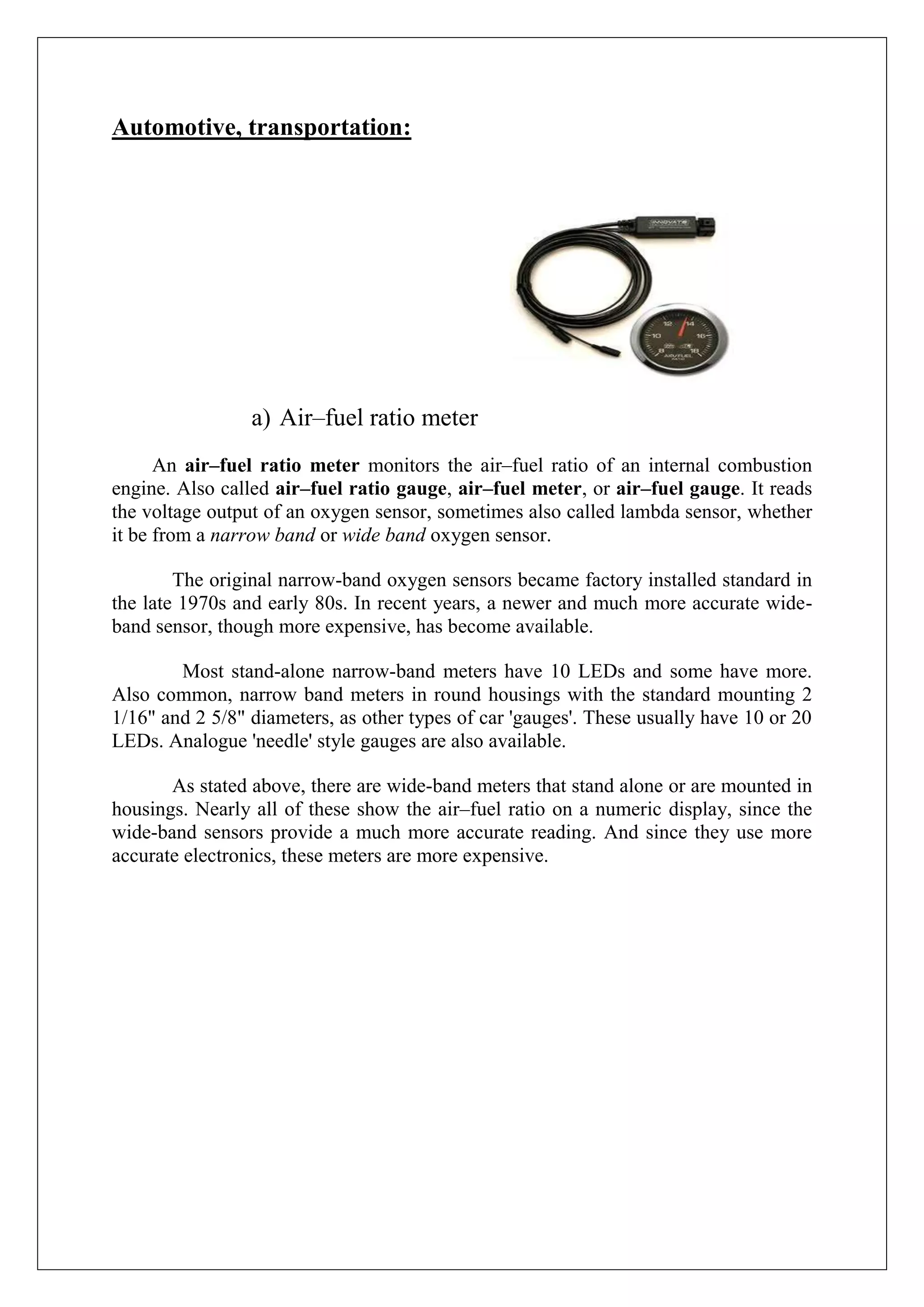 Automotive, transportation:




                 a) Air–fuel ratio meter
      An air–fuel ratio meter monitors the air–fuel ratio of an internal combustion
engine. Also called air–fuel ratio gauge, air–fuel meter, or air–fuel gauge. It reads
the voltage output of an oxygen sensor, sometimes also called lambda sensor, whether
it be from a narrow band or wide band oxygen sensor.

        The original narrow-band oxygen sensors became factory installed standard in
the late 1970s and early 80s. In recent years, a newer and much more accurate wide-
band sensor, though more expensive, has become available.

        Most stand-alone narrow-band meters have 10 LEDs and some have more.
Also common, narrow band meters in round housings with the standard mounting 2
1/16" and 2 5/8" diameters, as other types of car 'gauges'. These usually have 10 or 20
LEDs. Analogue 'needle' style gauges are also available.

       As stated above, there are wide-band meters that stand alone or are mounted in
housings. Nearly all of these show the air–fuel ratio on a numeric display, since the
wide-band sensors provide a much more accurate reading. And since they use more
accurate electronics, these meters are more expensive.
 