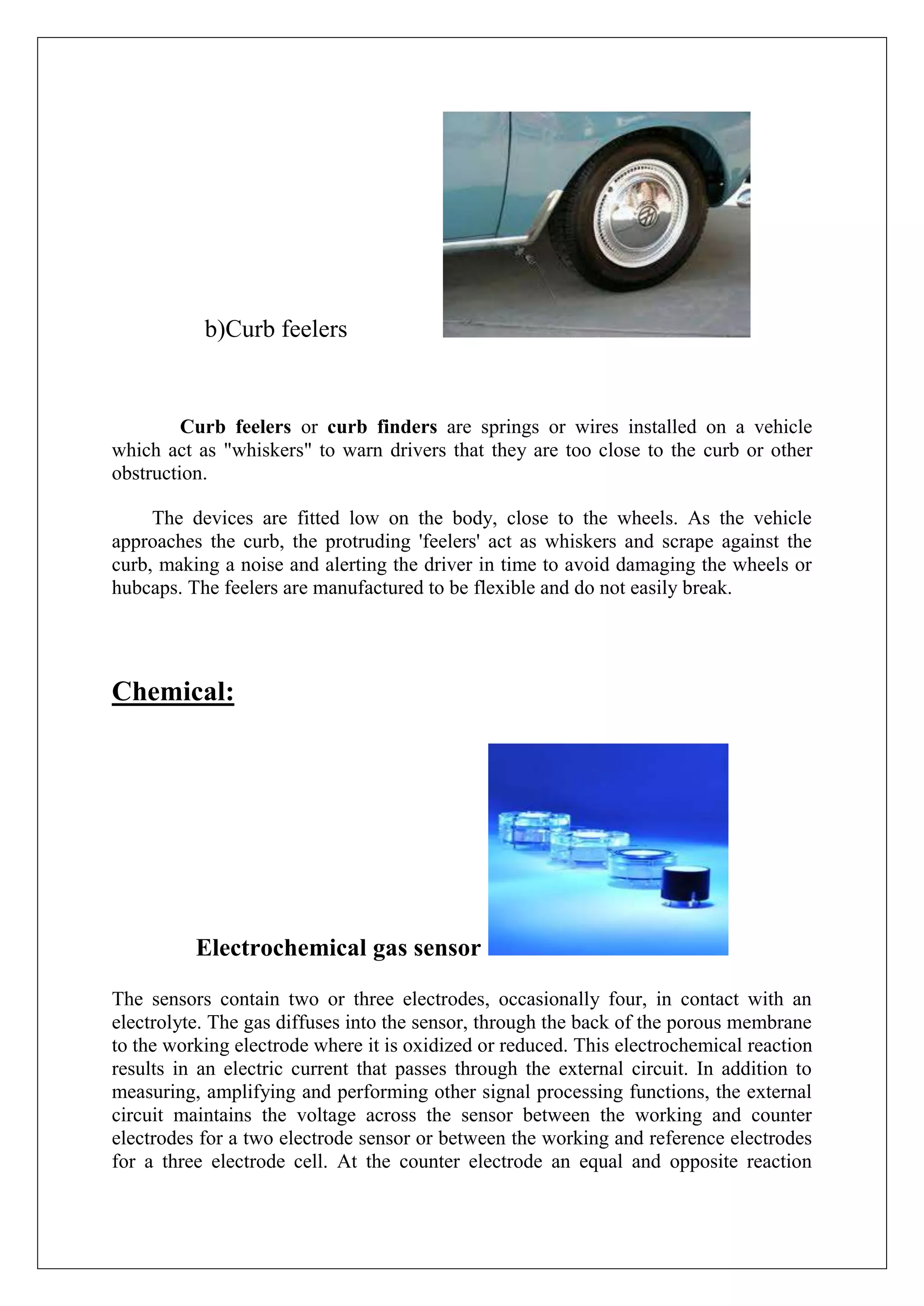 b)Curb feelers


         Curb feelers or curb finders are springs or wires installed on a vehicle
which act as "whiskers" to warn drivers that they are too close to the curb or other
obstruction.

     The devices are fitted low on the body, close to the wheels. As the vehicle
approaches the curb, the protruding 'feelers' act as whiskers and scrape against the
curb, making a noise and alerting the driver in time to avoid damaging the wheels or
hubcaps. The feelers are manufactured to be flexible and do not easily break.




Chemical:




          Electrochemical gas sensor

The sensors contain two or three electrodes, occasionally four, in contact with an
electrolyte. The gas diffuses into the sensor, through the back of the porous membrane
to the working electrode where it is oxidized or reduced. This electrochemical reaction
results in an electric current that passes through the external circuit. In addition to
measuring, amplifying and performing other signal processing functions, the external
circuit maintains the voltage across the sensor between the working and counter
electrodes for a two electrode sensor or between the working and reference electrodes
for a three electrode cell. At the counter electrode an equal and opposite reaction
 