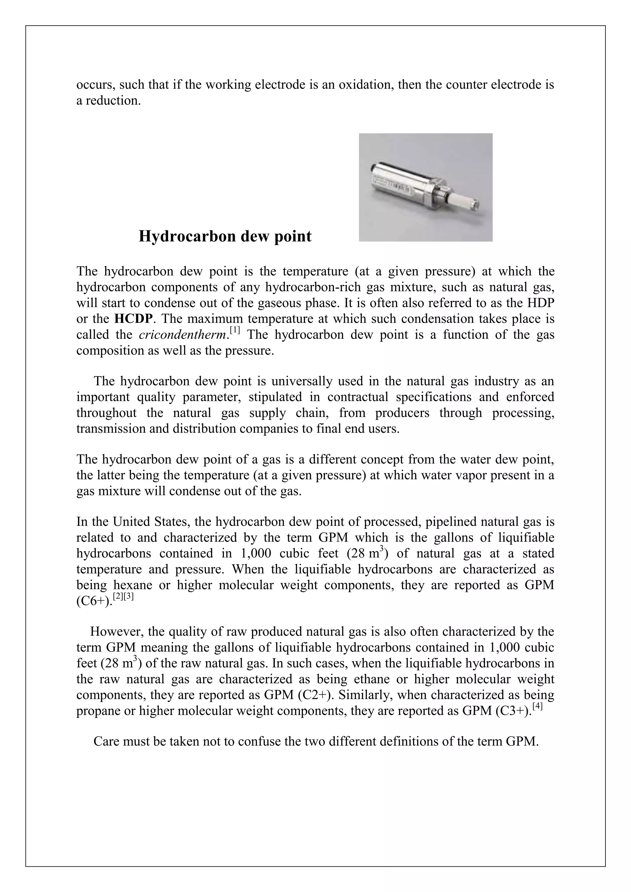 occurs, such that if the working electrode is an oxidation, then the counter electrode is
a reduction.




           Hydrocarbon dew point

The hydrocarbon dew point is the temperature (at a given pressure) at which the
hydrocarbon components of any hydrocarbon-rich gas mixture, such as natural gas,
will start to condense out of the gaseous phase. It is often also referred to as the HDP
or the HCDP. The maximum temperature at which such condensation takes place is
called the cricondentherm.[1] The hydrocarbon dew point is a function of the gas
composition as well as the pressure.

   The hydrocarbon dew point is universally used in the natural gas industry as an
important quality parameter, stipulated in contractual specifications and enforced
throughout the natural gas supply chain, from producers through processing,
transmission and distribution companies to final end users.

The hydrocarbon dew point of a gas is a different concept from the water dew point,
the latter being the temperature (at a given pressure) at which water vapor present in a
gas mixture will condense out of the gas.

In the United States, the hydrocarbon dew point of processed, pipelined natural gas is
related to and characterized by the term GPM which is the gallons of liquifiable
hydrocarbons contained in 1,000 cubic feet (28 m3) of natural gas at a stated
temperature and pressure. When the liquifiable hydrocarbons are characterized as
being hexane or higher molecular weight components, they are reported as GPM
(C6+).[2][3]

   However, the quality of raw produced natural gas is also often characterized by the
term GPM meaning the gallons of liquifiable hydrocarbons contained in 1,000 cubic
feet (28 m3) of the raw natural gas. In such cases, when the liquifiable hydrocarbons in
the raw natural gas are characterized as being ethane or higher molecular weight
components, they are reported as GPM (C2+). Similarly, when characterized as being
propane or higher molecular weight components, they are reported as GPM (C3+).[4]

   Care must be taken not to confuse the two different definitions of the term GPM.
 