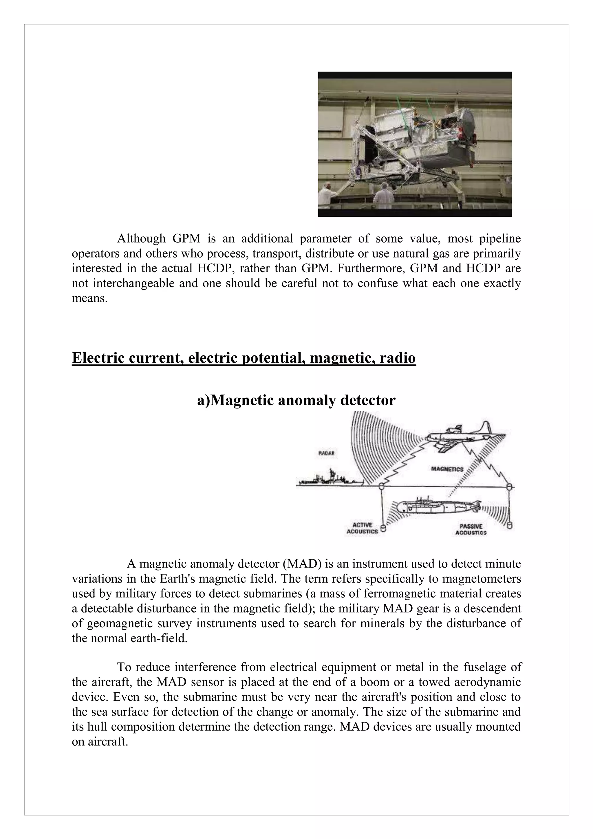 Although GPM is an additional parameter of some value, most pipeline
operators and others who process, transport, distribute or use natural gas are primarily
interested in the actual HCDP, rather than GPM. Furthermore, GPM and HCDP are
not interchangeable and one should be careful not to confuse what each one exactly
means.



Electric current, electric potential, magnetic, radio

                        a)Magnetic anomaly detector




           A magnetic anomaly detector (MAD) is an instrument used to detect minute
variations in the Earth's magnetic field. The term refers specifically to magnetometers
used by military forces to detect submarines (a mass of ferromagnetic material creates
a detectable disturbance in the magnetic field); the military MAD gear is a descendent
of geomagnetic survey instruments used to search for minerals by the disturbance of
the normal earth-field.

          To reduce interference from electrical equipment or metal in the fuselage of
the aircraft, the MAD sensor is placed at the end of a boom or a towed aerodynamic
device. Even so, the submarine must be very near the aircraft's position and close to
the sea surface for detection of the change or anomaly. The size of the submarine and
its hull composition determine the detection range. MAD devices are usually mounted
on aircraft.
 