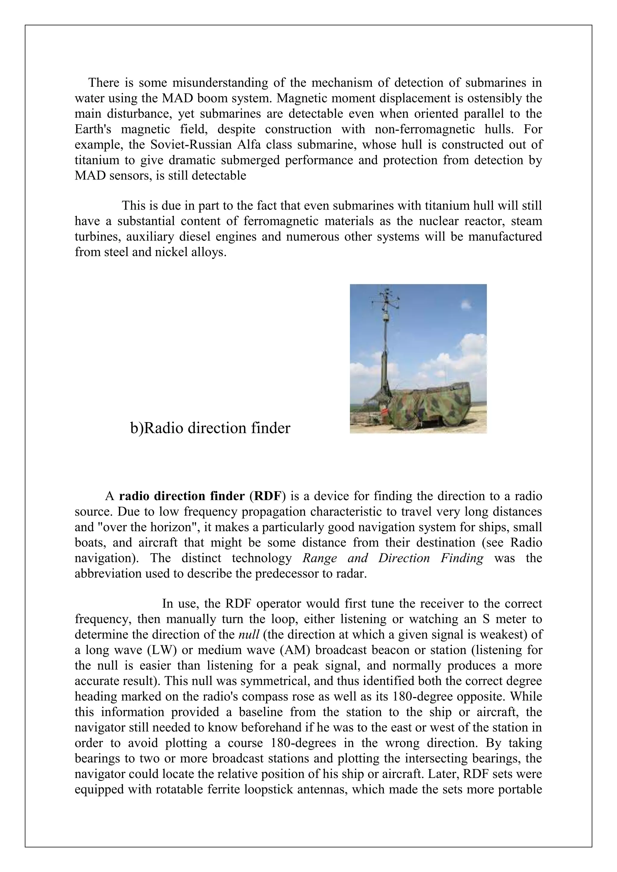 There is some misunderstanding of the mechanism of detection of submarines in
water using the MAD boom system. Magnetic moment displacement is ostensibly the
main disturbance, yet submarines are detectable even when oriented parallel to the
Earth's magnetic field, despite construction with non-ferromagnetic hulls. For
example, the Soviet-Russian Alfa class submarine, whose hull is constructed out of
titanium to give dramatic submerged performance and protection from detection by
MAD sensors, is still detectable

         This is due in part to the fact that even submarines with titanium hull will still
have a substantial content of ferromagnetic materials as the nuclear reactor, steam
turbines, auxiliary diesel engines and numerous other systems will be manufactured
from steel and nickel alloys.




          b)Radio direction finder



      A radio direction finder (RDF) is a device for finding the direction to a radio
source. Due to low frequency propagation characteristic to travel very long distances
and "over the horizon", it makes a particularly good navigation system for ships, small
boats, and aircraft that might be some distance from their destination (see Radio
navigation). The distinct technology Range and Direction Finding was the
abbreviation used to describe the predecessor to radar.

                 In use, the RDF operator would first tune the receiver to the correct
frequency, then manually turn the loop, either listening or watching an S meter to
determine the direction of the null (the direction at which a given signal is weakest) of
a long wave (LW) or medium wave (AM) broadcast beacon or station (listening for
the null is easier than listening for a peak signal, and normally produces a more
accurate result). This null was symmetrical, and thus identified both the correct degree
heading marked on the radio's compass rose as well as its 180-degree opposite. While
this information provided a baseline from the station to the ship or aircraft, the
navigator still needed to know beforehand if he was to the east or west of the station in
order to avoid plotting a course 180-degrees in the wrong direction. By taking
bearings to two or more broadcast stations and plotting the intersecting bearings, the
navigator could locate the relative position of his ship or aircraft. Later, RDF sets were
equipped with rotatable ferrite loopstick antennas, which made the sets more portable
 