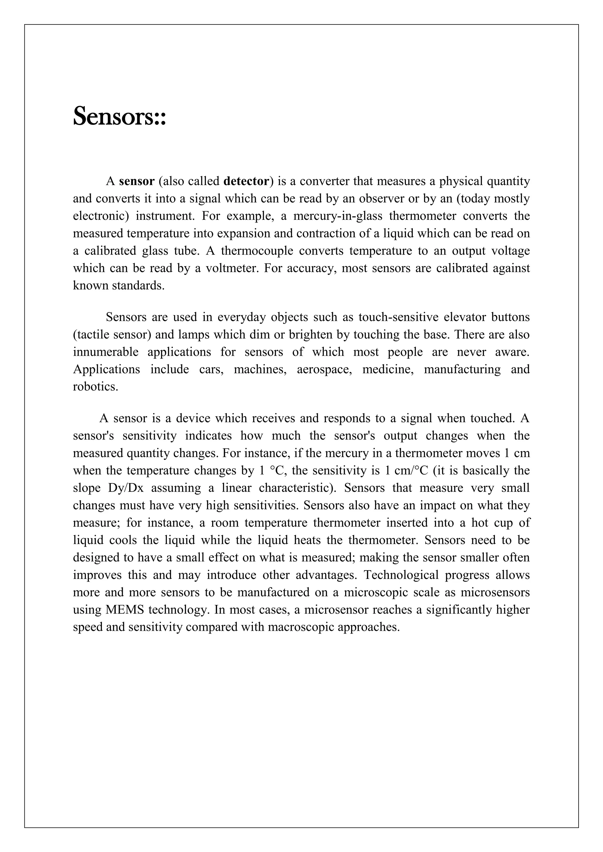 Sensors::

       A sensor (also called detector) is a converter that measures a physical quantity
and converts it into a signal which can be read by an observer or by an (today mostly
electronic) instrument. For example, a mercury-in-glass thermometer converts the
measured temperature into expansion and contraction of a liquid which can be read on
a calibrated glass tube. A thermocouple converts temperature to an output voltage
which can be read by a voltmeter. For accuracy, most sensors are calibrated against
known standards.

       Sensors are used in everyday objects such as touch-sensitive elevator buttons
(tactile sensor) and lamps which dim or brighten by touching the base. There are also
innumerable applications for sensors of which most people are never aware.
Applications include cars, machines, aerospace, medicine, manufacturing and
robotics.

     A sensor is a device which receives and responds to a signal when touched. A
sensor's sensitivity indicates how much the sensor's output changes when the
measured quantity changes. For instance, if the mercury in a thermometer moves 1 cm
when the temperature changes by 1 °C, the sensitivity is 1 cm/°C (it is basically the
slope Dy/Dx assuming a linear characteristic). Sensors that measure very small
changes must have very high sensitivities. Sensors also have an impact on what they
measure; for instance, a room temperature thermometer inserted into a hot cup of
liquid cools the liquid while the liquid heats the thermometer. Sensors need to be
designed to have a small effect on what is measured; making the sensor smaller often
improves this and may introduce other advantages. Technological progress allows
more and more sensors to be manufactured on a microscopic scale as microsensors
using MEMS technology. In most cases, a microsensor reaches a significantly higher
speed and sensitivity compared with macroscopic approaches.
 
