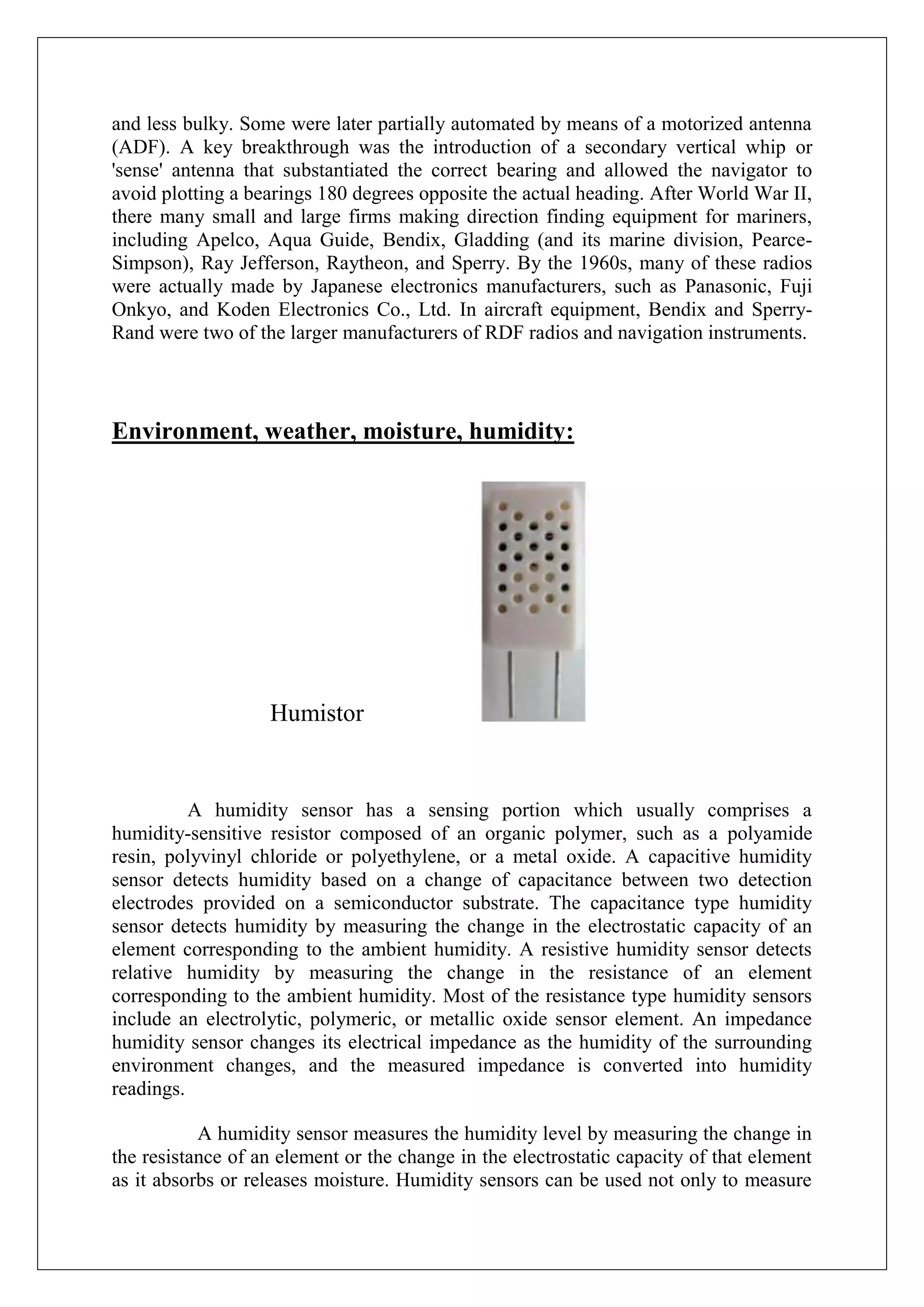 and less bulky. Some were later partially automated by means of a motorized antenna
(ADF). A key breakthrough was the introduction of a secondary vertical whip or
'sense' antenna that substantiated the correct bearing and allowed the navigator to
avoid plotting a bearings 180 degrees opposite the actual heading. After World War II,
there many small and large firms making direction finding equipment for mariners,
including Apelco, Aqua Guide, Bendix, Gladding (and its marine division, Pearce-
Simpson), Ray Jefferson, Raytheon, and Sperry. By the 1960s, many of these radios
were actually made by Japanese electronics manufacturers, such as Panasonic, Fuji
Onkyo, and Koden Electronics Co., Ltd. In aircraft equipment, Bendix and Sperry-
Rand were two of the larger manufacturers of RDF radios and navigation instruments.



Environment, weather, moisture, humidity:




                   Humistor


          A humidity sensor has a sensing portion which usually comprises a
humidity-sensitive resistor composed of an organic polymer, such as a polyamide
resin, polyvinyl chloride or polyethylene, or a metal oxide. A capacitive humidity
sensor detects humidity based on a change of capacitance between two detection
electrodes provided on a semiconductor substrate. The capacitance type humidity
sensor detects humidity by measuring the change in the electrostatic capacity of an
element corresponding to the ambient humidity. A resistive humidity sensor detects
relative humidity by measuring the change in the resistance of an element
corresponding to the ambient humidity. Most of the resistance type humidity sensors
include an electrolytic, polymeric, or metallic oxide sensor element. An impedance
humidity sensor changes its electrical impedance as the humidity of the surrounding
environment changes, and the measured impedance is converted into humidity
readings.

           A humidity sensor measures the humidity level by measuring the change in
the resistance of an element or the change in the electrostatic capacity of that element
as it absorbs or releases moisture. Humidity sensors can be used not only to measure
 