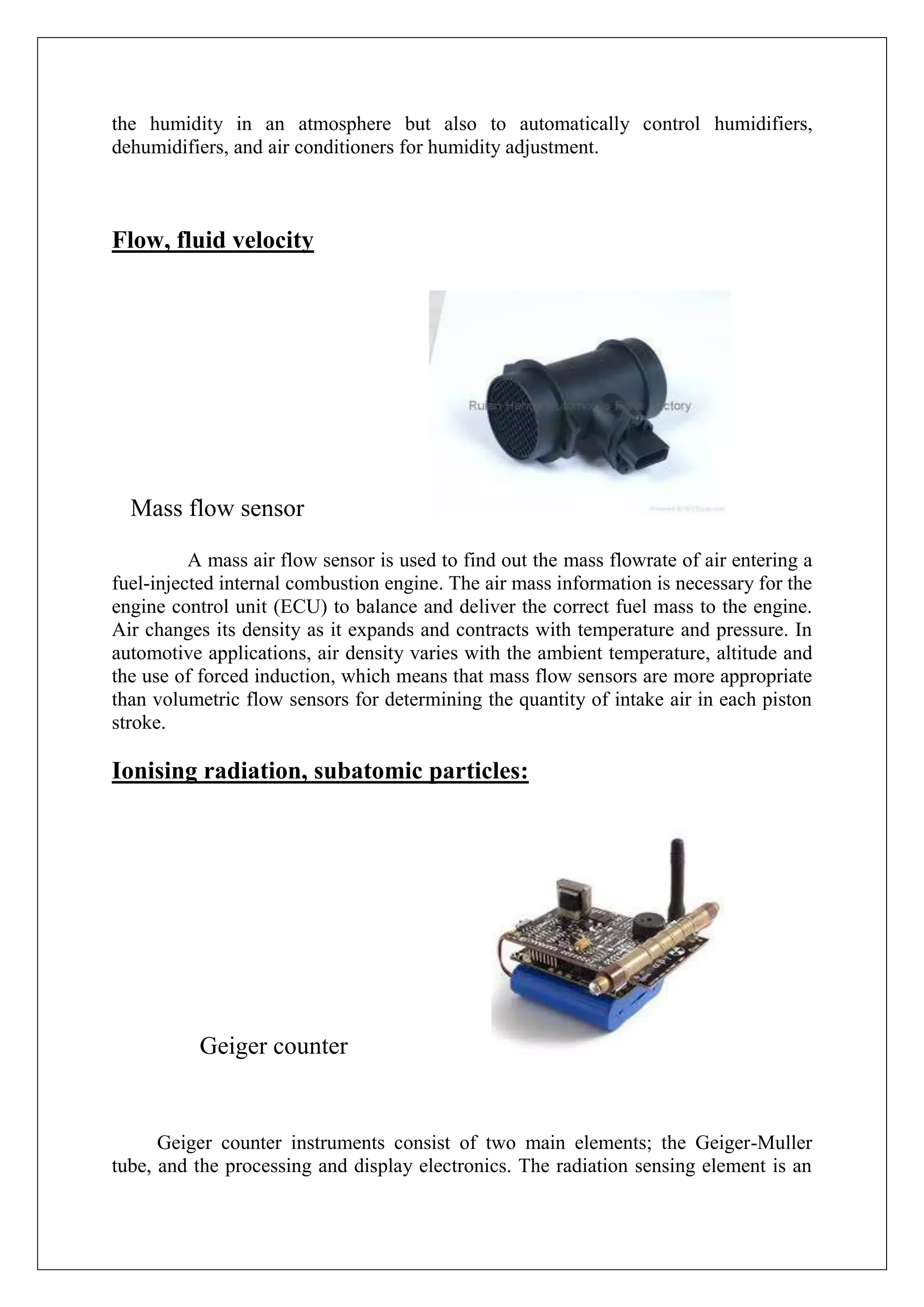 the humidity in an atmosphere but also to automatically control humidifiers,
dehumidifiers, and air conditioners for humidity adjustment.



Flow, fluid velocity




  Mass flow sensor

          A mass air flow sensor is used to find out the mass flowrate of air entering a
fuel-injected internal combustion engine. The air mass information is necessary for the
engine control unit (ECU) to balance and deliver the correct fuel mass to the engine.
Air changes its density as it expands and contracts with temperature and pressure. In
automotive applications, air density varies with the ambient temperature, altitude and
the use of forced induction, which means that mass flow sensors are more appropriate
than volumetric flow sensors for determining the quantity of intake air in each piston
stroke.

Ionising radiation, subatomic particles:




           Geiger counter


      Geiger counter instruments consist of two main elements; the Geiger-Muller
tube, and the processing and display electronics. The radiation sensing element is an
 